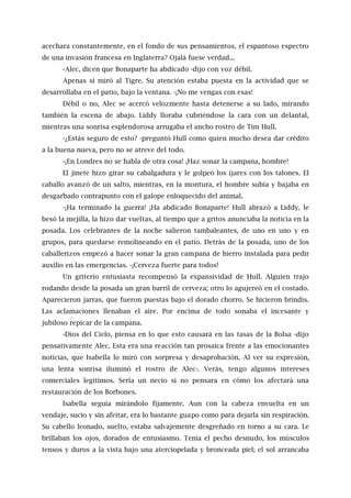 acechara constantemente, en el fondo de sus pensamientos, el espantoso espectro
de una invasión francesa en Inglaterra? Ojalá fuese verdad...
-Alec, dicen que Bonaparte ha abdicado -dijo con voz débil.
Apenas si miró al Tigre. Su atención estaba puesta en la actividad que se
desarrollaba en el patio, bajo la ventana. -¡No me vengas con esas!
Débil o no, Alec se acercó velozmente hasta detenerse a su lado, mirando
también la escena de abajo. Liddy lloraba cubriéndose la cara con un delantal,
mientras una sonrisa esplendorosa arrugaba el ancho rostro de Tim Hull.
-¿Estás seguro de esto? -preguntó Hull como quien mucho desea dar crédito
a la buena nueva, pero no se atreve del todo.
-¡En Londres no se habla de otra cosa! ¡Haz sonar la campana, hombre!
El jinete hizo girar su cabalgadura y le golpeó los ijares con los talones. El
caballo avanzó de un salto, mientras, en la montura, el hombre subía y bajaba en
desgarbado contrapunto con el galope enloquecido del animal.
-¡Ha terminado la guerra! ¡Ha abdicado Bonaparte! Hull abrazó a Liddy, le
besó la mejilla, la hizo dar vueltas, al tiempo que a gritos anunciaba la noticia en la
posada. Los celebrantes de la noche salieron tambaleantes, de uno en uno y en
grupos, para quedarse remolineando en el patio. Detrás de la posada, uno de los
caballerizos empezó a hacer sonar la gran campana de hierro instalada para pedir
auxilio en las emergencias. -¡Cerveza fuerte para todos!
Un griterío entusiasta recompensó la expansividad de Hull. Alguien trajo
rodando desde la posada un gran barril de cerveza; otro lo agujereó en el costado.
Aparecieron jarras, que fueron puestas bajo el dorado chorro. Se hicieron brindis.
Las aclamaciones llenaban el aire. Por encima de todo sonaba el incesante y
jubiloso repicar de la campana.
-Dios del Cielo, piensa en lo que esto causará en las tasas de la Bolsa -dijo
pensativamente Alec. Esta era una reacción tan prosaica frente a las emocionantes
noticias, que Isabella lo miró con sorpresa y desaprobación. Al ver su expresión,
una lenta sonrisa iluminó el rostro de Alec-. Verás, tengo algunos intereses
comerciales legítimos. Sería un necio si no pensara en cómo los afectará una
restauración de los Borbones.
Isabella seguía mirándolo fijamente. Aun con la cabeza envuelta en un
vendaje, sucio y sin afeitar, era lo bastante guapo como para dejarla sin respiración.
Su cabello leonado, suelto, estaba salvajemente desgreñado en torno a su cara. Le
brillaban los ojos, dorados de entusiasmo. Tenía el pecho desnudo, los músculos
tensos y duros a la vista bajo una aterciopelada y bronceada piel; el sol arrancaba
 