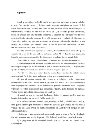 Capítulo 41
A salvo en Amberwood... Después, siempre, fue así como pensaba Isabella
en eso. Tan pronto como vio la imponente mansión georgiana, se enamoró del
lugar. Consistente en treinta y dos habitaciones, además de los aposentos para la
servidumbre, dividida en tres alas en forma de U, la casa era grande y hermosa,
hecha de piedra con una fachada simétrica y decenas de ventanas con muchos
paneles. Estaba situada bastante lejos del camino que conducía de Horsham a
Tunbridge Wells, con muchas hectáreas de terreno rodeándola, similares a un
parque. La calzada que llevaba hasta la puerta principal terminaba en una
rotonda ante los escalones de entrada.
Cuando Amberwood apareció a la vista, Alec evidenció una modestia poco
característica en él. En una calesa, embutida entre Alec y Paddy, que conducía,
Isabella lanzó una exclamación de placer ante la belleza de esa propiedad.
-Es un sitio hermoso -asintió Paddy, en tanto Alec sonreía irónicamente.
-Cuando vengo aquí, siempre tengo la sensación de que mi nombre debería
ir acompañado por un título de lord, o por lo menos de caballero. El mayordomo
que he recibido junto con esta mansión es más elegante que yo.
-Pero tú eres el dueño -señaló Paddy, hablando por encima de Isabella en un
tono que indicó a la joven que ya habían tenido antes esa conversación.
-Sí, soy el dueño -repuso Alec mirando a Isabella-. La he conseguido
prácticamente por nada, en un acuerdo privado para salvar de la ruina económica
total al propietario anterior. En ese entonces yo pensaba mudarme aquí... tengo in-
versiones en estos alrededores que convendría vigilar... pero después de algunas
visitas, decidí que estaba más cómodo en Londres.
-Se puede sacar a un mozo de los barrios bajos, pero no se pueden sacar los
barrios bajos del mozo -terminó Paddy sonriendo.
-Exactamente -sonrió también Alec, en tanto Isabella, mirándolos a ambos,
tuvo que esforzarse por no revelar la repentina punzada que afectó a su corazón. La
verdad era que Alec Tyron se sentía incómodo en Amberwood porque se con-
sideraba inferior...
-¿Quién era el dueño anterior?-inquirió ella para ocultar la fuerte oleada de
instinto protector que sentía de pronto. Alec le lanzó una irónica mirada de reojo.
-¿Te preguntas si lo conoces? Puede que sí... es de los tuyos. Lord
Rothersham.
 