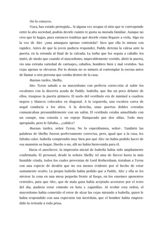 -No lo conozco.
-Vaya, has estado protegida... Si alguna vez ocupas el sitio que te corresponde
entre la alta sociedad, podrás decirle cuánto te gusta su morada familiar. Aunque no
creo que lo hagas, pues entonces tendrías qué decirle cómo llegaste a verla. Algo en
la voz de Alec -¿una amargura apenas contenida?- hizo que ella lo mirara con
rapidez. Antes de que la joven pudiera responder, Paddy detenía la calesa ante la
puerta, en la rotonda al final de la calzada. La turba que los seguía a caballo los
imitó, de modo que cuando el mayordomo, impecablemente vestido, abrió la puerta,
vio una extraña variedad de carruajes, caballos, hombres bien y mal vestidos. Sus
cejas apenas se elevaron. Por lo demás no se inmutó al contemplar la escena antes
de llamar a otra persona que estaba dentro de la casa.
-Buenas tardes, Shelby.
Alec Tyron saludó a su mayordomo con perfecta corrección al subir los
escalones con la discreta ayuda de Paddy. Isabella, que iba un poco delante de
ellos, traspuso la puerta primero. El suelo del vestíbulo era de mármol a cuadros
negros y blancos colocados en diagonal. A la izquierda, una escalera curva de
nogal conducía a los altos. A la derecha, unas puertas dobles cerradas
comunicaban presumiblemente con un salón. El vestíbulo estaba amueblado con
un canapé, una consola y un espejo flanqueado por dos sillas. Todo muy
apropiado, pero le faltaba... ¿calidez?
-Buenas tardes, señor Tyron. No lo esperábamos, señor-. También las
palabras de Shelby fueron perfectamente correctas, pero, igual que a la casa, les
faltaba calor. Isabella comprendió muy bien por qué Alec no había podido hacer de
esa mansión su hogar. Dueño o no, allí no había bienvenida para él.
Hacia el anochecer, la impresión inicial de Isabella había sido ampliamente
confirmada. El personal, desde la señora Shelby (el ama de llaves) hasta la más
humilde criada, todos los cuales provenían de Lord Rothersham, trataban a Tyron
con una especie de desdén que no era menos evidente por el hecho de estar
sumamente oculto. La propia Isabella había pedido que a Paddy, Alec y ella se les
sirviese la cena en una mesa pequeña frente al fuego, en los enormes aposentos
centrales, para que Alec, que de mala gana había aceptado acostarse por el resto
del día, pudiera estar cómodo en bata y zapatillas. Al recibir esta orden, el
mayordomo había cometido el error de alzar las cejas mirando a Isabella, quien le
había respondido con una expresión tan incrédula, que el hombre había empren-
dido la retirada a toda prisa.
 