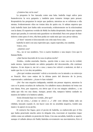 -¿Cuántos hay en la casa?
La pregunta le fue lanzada como una bala. Isabella tragó saliva para
humedecerse la seca garganta y también para tomarse tiempo para pensar.
Respondería las preguntas lo mejor que pudiera, mientras no se refirieran a ella
misma. Evidentemente ellos no tenían idea de quién era. Si sabían siquiera que
Lady Isabella Saint Just había sido secuestrada, evidentemente no la relacionaban
con la dama. El espantoso vestido de Molly los había despistado. Hasta que supiera
mejor qué pasaba, le convenía más guardarse su identidad. Para este grupo de ban-
doleros como para el otro, ella bien podía ser nada más que una presa valiosa.
-¿Y bien? -insistió el desconocido con ceño más feroz aún.
Isabella lo miró con una expresión que, según esperaba, era cándida.
-Cinco, creo.
-¿Quiénes son?
-No... no sé sus nombres. Tres o cuatro hombres y una mujer. Creo que le
llaman Molly.
-¿Qué hacías huyendo de la casa en plena noche?
-Estaba... estaba asustada. Quería... quería irme a casa -esa era la verdad,
nada menos. Aprovechando un súbito parpadeo del desconocido, ella continuó
deprisa-. Si me dejan ir, me iré a casa y nunca los volveré a molestar, ni diré a
nadie que los vi. Les doy mi palabra.
-¿Por qué estabas asustada? -volvió a recorrerla con la mirada y su entrecejo
se frunció. Hizo caso omiso de la última parte del discurso de la joven,
esperanzado y anhelante-. ¿Acaso te han violado?
-¡No! -fue una negativa indignada, emitida sin pensar siquiera, mientras la
cara se le ponía escarlata de turbación. Un caballero nunca abordaría tal tema con
una dama. Pero, por supuesto, era obvio que él no era ningún caballero... y no
sabía que ella era una dama. Aunque, pensó ella, tampoco habría cuidado su
manera de hablar si lo hubiera sabido.
-Estás desnuda bajo ese vestido. ¿Por qué?
-¡Yo no estoy...! ¿Cómo se atreve a ...? ¡Oh! -este último había sido un
chillido, lanzado cuando él, sin hacer caso de su aturdida negativa, tendió una
mano y la apoyó en su pecho.
El contacto fue fugaz, pero el pezón de Isabella, ya endurecido por el frío
que había penetrado mucho antes la delgada tela, reaccionó al repentino toque
cálido como un soldado en posición de firme. Con una sacudida, Isabella se apartó,
aunque el callado abrazo de Paddy limitaba severamente sus movimientos. Pero el
 