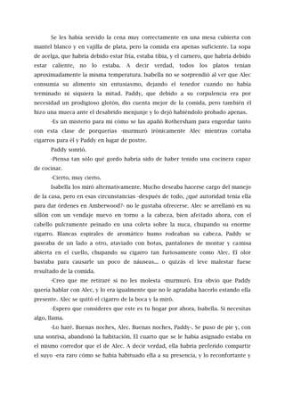 Se les había servido la cena muy correctamente en una mesa cubierta con
mantel blanco y en vajilla de plata, pero la comida era apenas suficiente. La sopa
de acelga, que habría debido estar fría, estaba tibia, y el carnero, que habría debido
estar caliente, no lo estaba. A decir verdad, todos los platos tenían
aproximadamente la misma temperatura. Isabella no se sorprendió al ver que Alec
consumía su alimento sin entusiasmo, dejando el tenedor cuando no había
terminado ni siquiera la mitad. Paddy, que debido a su corpulencia era por
necesidad un prodigioso glotón, dio cuenta mejor de la comida, pero también él
hizo una mueca ante el desabrido menjunje y lo dejó habiéndolo probado apenas.
-Es un misterio para mí cómo se las apañó Rothersham para engordar tanto
con esta clase de porquerías -murmuró irónicamente Alec mientras cortaba
cigarros para él y Paddy en lugar de postre.
Paddy sonrió.
-Piensa tan sólo qué gordo habría sido de haber tenido una cocinera capaz
de cocinar.
-Cierto, muy cierto.
Isabella los miró alternativamente. Mucho deseaba hacerse cargo del manejo
de la casa, pero en esas circunstancias -después de todo, ¿qué autoridad tenía ella
para dar órdenes en Amberwood?- no le gustaba ofrecerse. Alec se arrellanó en su
sillón con un vendaje nuevo en torno a la cabeza, bien afeitado ahora, con el
cabello pulcramente peinado en una coleta sobre la nuca, chupando su enorme
cigarro. Blancas espirales de aromático humo rodeaban su cabeza. Paddy se
paseaba de un lado a otro, ataviado con botas, pantalones de montar y camisa
abierta en el cuello, chupando su cigarro tan furiosamente como Alec. El olor
bastaba para causarle un poco de náuseas... o quizás el leve malestar fuese
resultado de la comida.
-Creo que me retiraré si no les molesta -murmuró. Era obvio que Paddy
quería hablar con Alec, y lo era igualmente que no le agradaba hacerlo estando ella
presente. Alec se quitó el cigarro de la boca y la miró.
-Espero que consideres que este es tu hogar por ahora, Isabella. Si necesitas
algo, llama.
-Lo haré. Buenas noches, Alec. Buenas noches, Paddy-. Se puso de pie y, con
una sonrisa, abandonó la habitación. El cuarto que se le había asignado estaba en
el mismo corredor que el de Alec. A decir verdad, ella habría preferido compartir
el suyo -era raro cómo se había habituado ella a su presencia, y lo reconfortante y
 