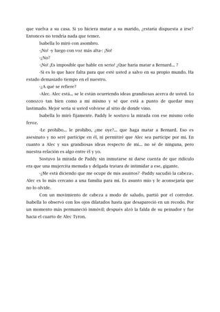 que vuelva a su casa. Si yo hiciera matar a su marido, ¿estaría dispuesta a irse?
Entonces no tendría nada que temer.
lsabella lo miró con asombro.
-¡No! -y luego con voz más alta-: ¡No!
-¿No?
-¡No! ¡Es imposible que hable en serio! ¿Que haría matar a Bernard... ?
-Si es lo que hace falta para que esté usted a salvo en su propio mundo. Ha
estado demasiado tiempo en el nuestro.
-¿A qué se refiere?
-Alec. Alec está... se le están ocurriendo ideas grandiosas acerca de usted. Lo
conozco tan bien como a mí mismo y sé que está a punto de quedar muy
lastimado. Mejor sería si usted volviese al sitio de donde vino.
Isabella lo miró fijamente. Paddy le sostuvo la mirada con ese mismo ceño
feroz.
-Le prohíbo... le prohíbo, ¿me oye?... que haga matar a Bernard. Eso es
asesinato y no seré partícipe en él, ni permitiré que Alec sea partícipe por mí. En
cuanto a Alec y sus grandiosas ideas respecto de mí... no sé de ninguna, pero
nuestra relación es algo entre él y yo.
Sostuvo la mirada de Paddy sin inmutarse ni darse cuenta de que ridículo
era que una mujercita menuda y delgada tratara de intimidar a ese, gigante.
-¿Me está diciendo que me ocupe de mis asuntos? -Paddy sacudió la cabeza-.
Alec es lo más cercano a una familia para mí. Es asunto mío y le aconsejaría que
no lo olvide.
Con un movimiento de cabeza a modo de saludo, partió por el corredor.
Isabella lo observó con los ojos dilatados hasta que desapareció en un recodo. Por
un momento más permaneció inmóvil; después alzó la falda de su peinador y fue
hacia el cuarto de Alec Tyron.
 