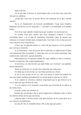 -Dijo el doctor...
-Ya sé qué dijo el doctor -la interrumpió Alec en un tono más elocuente
aún que sus palabras.
-¿Sospechas acaso que el doctor Mclver fue partícipe de lo que sucedió
anoche?
-No lo sé. Simplemente no descarto posibilidades. Tengo unos hombres
hablando con Mclver en este momento... Y con Hull. Y con John Ball, si lo pueden
hallar.
-Pero él no supo adónde estabas hasta que acudiste a la puerta por mí.
-Es verdad. Pero hace mucho que tiene designios respecto a ciertas
actividades mías, y es el tipo de marrullero miserable capaz de pensar que
matarme es el mejor método para reemplazarme. Con todo, él no es más que uno
entre muchos otros sospechosos.
-¿Crees que averiguarás quién es... antes de que lleguen a ti? Es probable
que vuelvan a intentarlo.
-Sí, lo intentarán... Pero no preveo que lo intenten en Amberwood. El lugar
está demasiado bien custodiado. Y saben que esta vez los estaré esperando. Qué
camisón más cautivador -agregó mirándola.
Sobresaltada por el repentino cambio de tema, Isabella se miró y enrojeció.
Viendo su turbación, Alec sonrió ampliamente.
-Es una bata, y la más decente que pude hallar en el Carrusel. -sus palabras
fueron defensivas.
-Daría un chelín por ver las que has rechazado por indecentes.
-No dudo que lo has hecho ya. Casi todos pertenecen a Pearl.
Al oír el tono acerbo de su voz, Alec alzó hacia el rostro de Isabella los
ojos que inspeccionaban pausadamente su cuerpo bajo la seda que lo cubría.
-Si no supiera lo contrario, condesa, sospecharía que lo que detecto en tu
voz es algo más que un dejo de celos.
-Y si no supiera yo lo contrario, sospecharía que la herida de tu cabeza te
ha vuelto tonto.
-Touché, cariño -rió entonces él.
Irritada por sus bromas, ella se movió impaciente, doblando sobre el suelo
de roble los dedos de los pies descalzos.
-¿Querías algo o me has hecho venir para burlarte de mí, nada más? Si es
así, volveré a mi habitación.
Los ojos de Alec se ensombrecieron. -Oh, sí, hay algo que quiero.
 