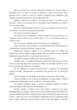 Algo en su tono de voz cortó la respiración a Isabella. Los ojos del Tigre se
deslizaron otra vez sobre su cuerpo, poniendo en claro lo que quería decir,
mientras ella se erguía en toda su estatura, preparada para indignarse ante
cualquier proposición indecente que él pudiera hacerle.
-Mañana vendrá una costurera... Me harás un favor si le pides lo que
necesites. Todo, de la piel para fuera. No puedes seguir andando de un lado a
otro con ropas ajenas.
-Muy bien -Isabella inclinó la cabeza-. Haré que me hagan un vestido o dos.
Si tú deduces el costo de lo que piensas pagarme.
Alec lanzó un sonido de disgusto.
-No toleraré más tus disparates, condesa. Pagaré yo por lo que deseo, y tú
aceptarás de buen grado lo que decida darte. Y esa es mi última palabra en
cuanto al tema.
-¿Lo es, de veras? -Isabella alzó los ojos junto con su indignación.
-Jesús, ¿discutes tanto con todos o soy afortunado, nada más?-murmuró él
al tiempo que le sujetaba una mano y daba un tirón.
Tomada por sorpresa, Isabella se vio arrastrada sobre las rodillas del
hombre sin resistirse siquiera. Quedó tendida sobre los muslos de Alec, agitando
indefensa los pies descalzos, su mirada presa en la de él.
-Tu cabello es hermoso. Brilla como seda a la luz del fuego.
-Suéltame, Alec -las palabras fueron una advertencia. Haciendo caso omiso
de ella, él alzó una mano para acariciar el cabello que elogiaba, mientras con la
otra la sujetaba sin esfuerzo en sus rodillas.
-Me he habituado de manera desconcertante a compartir mi habitación
contigo de noche. ¿Seguramente no permitirás que duerma solo, sin protección
alguna?
-Si tienes miedo, haz que Paddy duerma aquí-. Alec sonrió como un lobo.
-Temo que Paddy no sea el tipo de acompañante en el que pienso... Prefiero
compañeras de habitación suaves, curvilíneas y que huelen a lilas...
-En resumen, cualquier mujer te serviría -respondió agriamente Isabella,
rehusando dejarse seducir por esa aterciopelada voz.
-No-Alec sacudió la cabeza-. No. Es ahí donde te equivocas, mi amor.
Indudablemente, no cualquier mujer servirá. En estos últimos días he descubierto en
mí una decidida preferencia: la mujer que deseo debe tener piel que parezca de seda
al tacto y crema a la vista, con una hechicera salpicadura de pecas agregando sabor
sobre la nariz. Debe tener ojos tan dulces como los de una paloma, y una boca
 