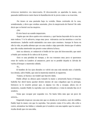 retroceso instintivo era innecesario. El desconocido ya apartaba la mano, con
pausada indiferencia tanto hacia la humillación de la joven como a su reacción.
-No tienes ni una puntada bajo tu vestido. Huías corriendo de la casa,
semidesnuda, y dices que estabas asustada. ¿Eres la mujerzuela de Parren? He oído
decir que es brutal con las mujeres.
-¡No!
El otro lanzó un sonido impaciente.
-Supón que me dices quién eres entonces, y qué hacías huyendo de la casa sin
más rodeos. Y te lo advierto, tengo muy poca tolerancia con las mentiras o con los
mentirosos-. Isabella vaciló mirándolo con unos ojos enormes. Aunque le fuera en
ello la vida, no podía afirmar que era una criada o algo parecido. Intuía que él sabría
que ella estaba mintiendo tan pronto como abriera la boca.
Ante su silencio, se endureció el brillo de los ojos del desconocido, que miró
a Paddy por encima de la cabeza de la joven.
-Esto es una pérdida de tiempo, y de eso tenemos muy poco si queremos
estar de vuelta en Londres al amanecer, pero no es posible dejarla ir. Llévala de
vuelta al bosque y mantenla callada.
-Sí...
El hombre de los ojos dorados se volvió sin una sola mirada más a Isabella.
Los demás, salvo Paddy, que aún la mantenía inmóvil, lo siguieron.
-Vamos, sé buena y no tendré que hacerte daño.
Paddy aflojó su abrazo para tomarle la mano y arrastrarla hacia el bosque.
Isabella fue dócil hasta quedar dentro mismo de una colgadura que la protegía.
Entonces se le ocurrió pensar que, si alguna vez iba a escapar, ahora era el
momento, cuando Paddy la sujetaba casi con delicadeza y tenía la mirada fija en el
sendero.
Tenía que escapar por segunda vez. No haría falta más que un poco de
astucia...
Fingiendo tropezar con una raíz que se alzaba en el sendero, cayó de rodillas.
Paddy bajó la mano con que la sujetaba. Tan pronto como él la soltó, ella echó a
correr, alzándose las faldas y volando por el sendero con una rapidez que la caracte-
rizaba desde que era una niña.
 