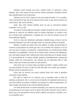 -Quédese usted sentada, por favor, señorita Stark -se apresuró a decir
Isabella-. Alec, estoy segura de que nuestros asuntos quedarán concluidos mucho
más expeditivamente sin tu presencia.
-¿Piensas eso de veras? -repuso él con una mirada de burla-. Yo, en cambio,
estoy convencido de que sin mí no lograrás hacer nada. Es que tiene un gusto tan
conservador, sabe usted, señorita...
-Stark -dijo entre dientes Isabella antes de que la costurerita pudiera
responder-. Vete ya, Alec.
-Su esposo es bienvenido por mi parte, mylady. Después de todo, no hay que
desdeñar la visión de un caballero sobre las modas femeninas. La verdad es que
nos vestimos para complacerlos, y supongo que son ellos los mejores jueces de
cómo podemos lograrlo.
-Ya lo ves -dijo Alec triunfante, sonriendo a Isabella; luego, sin hacer caso de
la mirada fulminante que ella le lanzaba, dedicó su atención al libro de modelos.
Isabella se quedó sin poder decir una palabra. La había desconcertado la
costurera al presuponer sin vacilar que Alec era su marido. Por supuesto, si él era
otra cosa que su esposo o un pariente -y aparentemente su actitud posesiva había
eliminado esa posibilidad a criterio de la señorita Stark- entonces las habladurías
que esta había relatado sobre Amberwood serían reforzadas por la propia señora.
Y la personalidad de la misma Isabella quedaría irredimiblemente ennegrecida
aunque, dadas las circunstancias, esta suponía que no importaba. Más le valía
callar y dejar que la mujer presumiera lo que quisiese.
-Qué suerte que su esposa tenga una figura tan bella y esbelta. ¡Podrá usar
con tanto donaire los nuevos estilos de talle alto! Mire este vestido, por ejemplo...
Mylady estaría encantadora con él.
-Estoy muy de acuerdo con usted, señorita Stark. Este estilo le quedaría
cautivador a Lady Isabella.
Por sobre la cabeza de la costurera, que se inclinaba sobre el libro de
modelos, la mirada de Alec se cruzó con la de Isabella. El resplandor burlón de sus
ojos hizo chirriar los dientes a Isabella. Ese demonio la estaba avergonzando y lo
sabía. Estaba convencida de que lo hacía deliberadamente.
-No suelo involucrarme en modas femeninas, por supuesto, pero quiero que
el guardarropa de mi esposa sea de lo mejor. Ella tiende a preferir tonos azules y
grises, pero a mí me gustaría verla en colores cálidos: rosa quizás, y lavanda, y aca-
so un amarillo suave.
 
