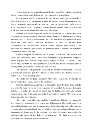 -¡Tiene usted un ojo maravilloso para el color, señor! Eso es lo que yo misma
habría recomendado, si me hubiese atrevido a aventurar una opinión.
La costurerita sonrió encantada a Tyron y los dos siguieron examinando el
libro de modelos en perfecto acuerdo. Isabella, a quien no quedaba otra cosa que
hervir en silencio, tuvo que elegir entre hacer una escena -lo cual, estaba segura,
sería comunicado de un extremo al otro de la campiña por boca de la señorita
Stark, que tanto odiaba las habladurías- o conformarse.
Una vez que ambos acordaron estilos -al parecer, no necesitaban para nada
la opinión de Isabella, sino que discutían sobre ella como si no estuviese presente
siquiera-, vino la cuestión de los accesorios. Alec insistió en zapatos que hicieran
juego con cada traje, y carteras, redingotes y hasta un quitasol para
complemento de determinados vestidos. Ambos hicieron oídos sordos a las
protestas de Isabella, que aducía no necesitar esto o aquello, ni tampoco,
ciertamente, tantos vestidos.
Cuando, después de una hora más o menos, la señorita Stark preparó sus
cosas para marcharse, Alec Tyron había encargado un guardarropa completo,
desde zapatos hasta medias, ropa íntima, abrigos y tocas. La señorita Stark
estaba muy excitada. Ya había prometido a Tyron uno de esos vestidos para el
día siguiente, y los restantes dentro de tres días más.
-Aunque deba trabajar noche y día, lo haré -afirmó heroicamente al salir de
la habitación escoltada por Alec-. Llevaré a cabo todo lo que hemos acordado,
señor, lo más rápidamente posible.
-No dudo que lo hará -murmuró Alec como respuesta, premiando su
devoción al deber con una sonrisa deslumbrante.
Isabella, abandonada, aspiró por la nariz. El hechizo del Tigre había cegado
a la señorita Stark en cuanto a su verdadera personalidad, tal como a la propia
Isabella y a toda otra mujer en quien ella le había visto ejercerlo. Estaba
convencida de que él lo usaba con toda deliberación, y cuando Alec volvió a su
lado sonriendo, así se lo dijo.
-Te estás volviendo una verdadera regañona, Isabella -la amonestó
perezosamente, sentándose en el canapé que había compartido con la costurera y
estirando los brazos para unir las manos atrás de la cabeza. La observaba con ojos
entrecerrados, cruzando los pies en los tobillos como para subrayar lo poco que le
inquietaba el desagrado de la condesa. -¿Lo soy, de veras? -respondió ella
malhumorada, desde el otro lado de la habitación-. ¿Me dirás ahora que una
gobernanta necesita semejante guardarropa?
 