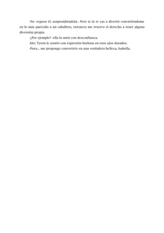 -No -repuso él, sorprendiéndola-. Pero si tú te vas a divertir convirtiéndome
en lo más parecido a un caballero, entonces me reservo el derecho a tener alguna
diversión propia.
-¿Por ejemplo? -ella lo miró con desconfianza.
Alec Tyron le sonrió con expresión burlona en esos ojos dorados.
-Pues... me propongo convertirte en una verdadera belleza, Isabella.
 