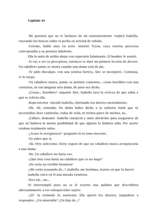 Capítulo 44
-Me gustaría que no te burlases de mí constantemente -replicó Isabella,
cruzando los brazos sobre el pecho en actitud de enfado.
-Créeme, hablo muy en serio -insistió Tyron, cuya sonrisa perezosa
correspondía a su postura indolente.
Ella lo miró de arriba abajo con expresión fulminante. El hombre le sonrió.
-Si voy a ser tu preceptora, entonces te daré mi primera lección de decoro.
Un caballero jamás se sienta cuando una dama está de pie.
-Te pido disculpas -con una sonrisa furtiva, Alec se incorporó-. Continúa,
te lo ruego.
-Un caballero nunca, jamás, se permite comentar... cosas horribles con una
costurera, ni con ninguna otra dama, de paso sea dicho.
-¿Cosas... horribles? -inquirió Alec. Isabella tuvo la certeza de que sabía a
qué se refería ella.
-Ropa interior -elucidó Isabella, chirriando los dientes mentalmente.
-Oh. Ah, entiendo. No debía haber dicho a la señorita Stark que tú
necesitabas doce camisolas, todas de seda, ni treinta pares de medias, ni...
-¡Cállate, demonio! -Isabella enrojeció y miró alrededor para asegurarse de
que no hubiera la menor posibilidad de que alguien lo hubiera oído. Por suerte
estaban totalmente solos.
-¿Acaso te avergüenzo? -preguntó él en tono inocente.
-Ya sabes que sí.
-Ah. Otro solecismo. Estoy seguro de que un caballero nunca avergonzaría
a una dama.
-No. Un caballero no haría eso.
-¿Qué otra cosa haría un caballero que yo no hago?
-¡No sería un terrible bromista!
-¿Me estás acusando de...? ¡lsabella, me lastimas, insisto en que lo haces!
Isabella clavó en él una mirada virulenta.
-Eres un... un...
Se interrumpió pues no se le ocurría una palabra que describiera
adecuadamente a ese enloquecedor sujeto.
-¿Sí? -la estimuló él, sonriente. Ella apretó los dientes, negándose a
responder-. ¿Un miserable? ¿Un hijo de...?
 