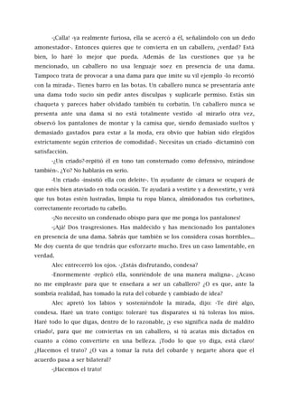 -¡Calla! -ya realmente furiosa, ella se acercó a él, señalándolo con un dedo
amonestador-. Entonces quieres que te convierta en un caballero, ¿verdad? Está
bien, lo haré lo mejor que pueda. Además de las cuestiones que ya he
mencionado, un caballero no usa lenguaje soez en presencia de una dama.
Tampoco trata de provocar a una dama para que imite su vil ejemplo -lo recorrió
con la mirada-. Tienes barro en las botas. Un caballero nunca se presentaría ante
una dama todo sucio sin pedir antes disculpas y suplicarle permiso. Estás sin
chaqueta y pareces haber olvidado también tu corbatín. Un caballero nunca se
presenta ante una dama si no está totalmente vestido -al mirarlo otra vez,
observó los pantalones de montar y la camisa que, siendo demasiado sueltos y
demasiado gastados para estar a la moda, era obvio que habían sido elegidos
estrictamente según criterios de comodidad-. Necesitas un criado -dictaminó con
satisfacción.
-¿Un criado?-repitió él en tono tan consternado como defensivo, mirándose
también-. ¿Yo? No hablarás en serio.
-Un criado -insistió ella con deleite-. Un ayudante de cámara se ocupará de
que estés bien ataviado en toda ocasión. Te ayudará a vestirte y a desvestirte, y verá
que tus botas estén lustradas, limpia tu ropa blanca, almidonados tus corbatines,
correctamente recortado tu cabello.
-¡No necesito un condenado obispo para que me ponga los pantalones!
-¡Ajá! Dos trasgresiones. Has maldecido y has mencionado los pantalones
en presencia de una dama. Sabrás que también se los considera cosas horribles...
Me doy cuenta de que tendrás que esforzarte mucho. Eres un caso lamentable, en
verdad.
Alec entrecerró los ojos. -¿Estás disfrutando, condesa?
-Enormemente -replicó ella, sonriéndole de una manera maligna-. ¿Acaso
no me empleaste para que te enseñara a ser un caballero? ¿O es que, ante la
sombría realidad, has tomado la ruta del cobarde y cambiado de idea?
Alec apretó los labios y sosteniéndole la mirada, dijo: -Te diré algo,
condesa. Haré un trato contigo: toleraré tus disparates si tú toleras los míos.
Haré todo lo que digas, dentro de lo razonable, ¡y eso significa nada de maldito
criado!, para que me conviertas en un caballero, si tú acatas mis dictados en
cuanto a cómo convertirte en una belleza. ¡Todo lo que yo diga, está claro!
¿Hacemos el trato? ¿O vas a tomar la ruta del cobarde y negarte ahora que el
acuerdo pasa a ser bilateral?
-¡Hacemos el trato!
 