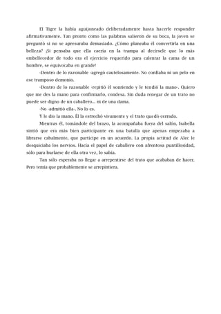 El Tigre la había aguijoneado deliberadamente hasta hacerle responder
afirmativamente. Tan pronto como las palabras salieron de su boca, la joven se
preguntó si no se apresuraba demasiado. ¿Cómo planeaba él convertirla en una
belleza? ¡Si pensaba que ella caería en la trampa al decírsele que lo más
embellecedor de todo era el ejercicio requerido para calentar la cama de un
hombre, se equivocaba en grande!
-Dentro de lo razonable -agregó cautelosamente. No confiaba ni un pelo en
ese tramposo demonio.
-Dentro de lo razonable -repitió él sonriendo y le tendió la mano-. Quiero
que me des la mano para confirmarlo, condesa. Sin duda renegar de un trato no
puede ser digno de un caballero... ni de una dama.
-No -admitió ella-. No lo es.
Y le dio la mano. Él la estrechó vivamente y el trato quedó cerrado.
Mientras él, tomándole del brazo, la acompañaba fuera del salón, Isabella
sintió que era más bien participante en una batalla que apenas empezaba a
librarse cabalmente, que partícipe en un acuerdo. La propia actitud de Alec le
desquiciaba los nervios. Hacía el papel de caballero con afrentosa puntillosidad,
sólo para burlarse de ella otra vez, lo sabía.
Tan sólo esperaba no llegar a arrepentirse del trato que acababan de hacer.
Pero temía que probablemente se arrepintiera.
 