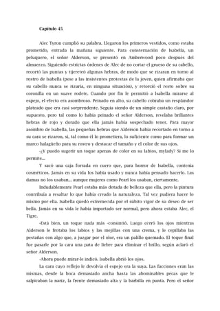 Capítulo 45
Alec Tyron cumplió su palabra. Llegaron los primeros vestidos, como estaba
prometido, entrada la mañana siguiente. Para consternación de Isabella, un
peluquero, el señor Alderson, se presentó en Amberwood poco después del
almuerzo. Siguiendo estrictas órdenes de Alec de no cortar el grueso de su cabello,
recortó las puntas y tijereteó algunas hebras, de modo que se rizaran en torno al
rostro de Isabella (pese a las insistentes protestas de la joven, quien afirmaba que
su cabello nunca se rizaría, en ninguna situación), y retorció el resto sobre su
coronilla en un suave rodete. Cuando por fin le permitió a lsabella mirarse al
espejo, el efecto era asombroso. Peinado en alto, su cabello cobraba un resplandor
plateado que era casi sorprendente. Seguía siendo de un simple castaño claro, por
supuesto, pero tal como lo había peinado el señor Alderson, revelaba brillantes
hebras de rojo y dorado que ella jamás había sospechado tener. Para mayor
asombro de Isabella, las pequeñas hebras que Alderson había recortado en torno a
su cara se rizaron, sí, tal como él lo prometiera, lo suficiente como para formar un
marco halagüeño para su rostro y destacar el tamaño y el color de sus ojos.
-¿Y puedo sugerir un toque apenas de color en su labios, mylady? Si me lo
permite...
Y sacó una caja forrada en cuero que, para horror de Isabella, contenía
cosméticos. Jamás en su vida los había usado y nunca había pensado hacerlo. Las
damas no los usaban... aunque mujeres como Pearl los usaban, ciertamente.
Indudablemente Pearl estaba más dotada de belleza que ella, pero la pintura
contribuía a resaltar lo que había creado la naturaleza. Tal vez pudiera hacer lo
mismo por ella. Isabella quedó estremecida por el súbito vigor de su deseo de ser
bella. Jamás en su vida le había importado ser normal, pero ahora estaba Alec, el
Tigre.
-Está bien, un toque nada más -consintió. Luego cerró los ojos mientras
Alderson le frotaba los labios y las mejillas con una crema, y le cepillaba las
pestañas con algo que, a juzgar por el olor, era un palillo quemado. El toque final
fue pasarle por la cara una pata de liebre para eliminar el brillo, según aclaró el
señor Alderson.
-Ahora puede mirar-le indicó. Isabella abrió los ojos.
La cara cuyo reflejo le devolvía el espejo era la suya. Las facciones eran las
mismas, desde la boca demasiado ancha hasta las abominables pecas que le
salpicaban la nariz, la frente demasiado alta y la barbilla en punta. Pero el señor
 