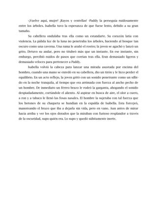 -¡Vuelve aquí, mujer! ¡Rayos y centellas! -Paddy la perseguía ruidosamente
entre los árboles. Isabella tuvo la esperanza de que fuese lento, debido a su gran
tamaño.
Su cabellera ondulaba tras ella como un estandarte. Su corazón latía con
violencia. La pálida luz de la luna no penetraba los árboles, haciendo al bosque tan
oscuro como una caverna. Una rama le arañó el rostro; la joven se agachó y lanzó un
grito. Detuvo su andar, pero no titubeó más que un instante. En ese instante, sin
embargo, percibió ruidos de pasos que corrían tras ella. Eran demasiado ligeros y
demasiado veloces para pertenecer a Paddy.
Isabella volvió la cabeza para lanzar una mirada asustada por encima del
hombro, cuando una mano se enredó en su cabellera, dio un tirón y le hizo perder el
equilibrio. En un acto reflejo, la joven gritó con un sonido penetrante como un silbi-
do en la noche tranquila, al tiempo que era arrimada con fuerza al ancho pecho de
un hombre. De inmediato un férreo brazo le rodeó la garganta, ahogando el sonido
despiadadamente, cortándole el aliento. Al aspirar en busca de aire, el olor a cuero,
a ron y a tabaco le llenó las fosas nasales. El hombre la sujetaba con tal fuerza que
los botones de su chaqueta se hundían en la espalda de Isabella. Esta forcejeó,
manoteando el brazo que iba a dejarla sin vida, pero en vano. Aun antes de mirar
hacia arriba y ver los ojos dorados que la miraban con furioso resplandor a través
de la oscuridad, supo quién era. Lo supo y quedó súbitamente inerte.
 