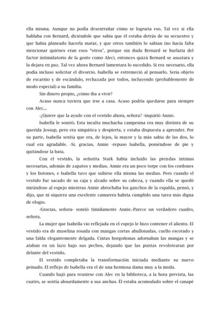 ella misma. Aunque no podía desentrañar cómo se lograría eso. Tal vez si ella
hablaba con Bernard, diciéndole que sabía que él estaba detrás de su secuestro y
que había planeado hacerla matar, y que otros también lo sabían (no hacía falta
mencionar quiénes eran esos “otros", porque sin duda Bernard se burlaría del
factor intimidatorio de la gente como Alec), entonces quizá Bernard se asustara y
la dejara en paz. Tal vez ahora Bernard lamentara lo sucedido. Si era necesario, ella
podía incluso solicitar el divorcio. Isabella se estremeció al pensarlo. Sería objeto
de escarnio y de escándalo, rechazada por todos, incluyendo (probablemente de
modo especial) a su familia.
Sin dinero propio, ¿cómo iba a vivir?
Acaso nunca tuviera que irse a casa. Acaso podría quedarse para siempre
con Alec...
-¿Quiere que la ayude con el vestido ahora, señora? -inquirió Annie.
Isabella le sonrió. Esta inculta muchacha campesina era muy distinta de su
querida Jessup, pero era simpática y despierta, y estaba dispuesta a aprender. Por
su parte, Isabella sentía que era, de lejos, la mayor y la más sabia de las dos, lo
cual era agradable. -Sí, gracias, Annie -repuso Isabella, poniéndose de pie y
quitándose la bata.
Con el vestido, la señorita Stark había incluido las prendas íntimas
necesarias, además de zapatos y medias. Annie era un poco torpe con los cordones
y los botones, e Isabella tuvo que subirse ella misma las medias. Pero cuando el
vestido fue sacado de su caja y alzado sobre su cabeza, y cuando ella se quedó
mirándose al espejo mientras Annie abrochaba los ganchos de la espalda, pensó, y
dijo, que ni siquiera una excelente camarera habría cumplido una tarea más digna
de elogio.
-Gracias, señora- sonrió tímidamente Annie.-Parece un verdadero cuadro,
señora.
La mujer que Isabella vio reflejada en el espejo le hizo contener el aliento. El
vestido era de muselina rosada con mangas cortas abullonadas, cuello escotado y
una falda elegantemente delgada. Cintas borgoñonas adornaban las mangas y se
ataban en un lazo bajo sus pechos, dejando que las puntas revolotearan por
delante del vestido.
El vestido completaba la transformación iniciada mediante su nuevo
peinado. El reflejo de Isabella era el de una hermosa dama muy a la moda.
Cuando bajó para reunirse con Alec en la biblioteca, a la hora prevista, las
cuatro, se sentía absurdamente a sus anchas. Él estaba acomodado sobre el canapé
 