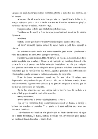 tapizado en azul, las largas piernas estiradas, atento al periódico que sostenía en
las manos.
Al entrar ella, él alzó la vista. Lo que leía en el periódico le había hecho
arrugar la frente, pero al ver a Isabella, sus ojos se dilataron. Lentamente plegó el
periódico y lo dejó a un lado. -Por Dios -dijo.
Su reacción fue todo lo que ella habría podido desear.
Tímidamente le sonrió y él se incorporó con lentitud, sin dejar de mirarla
fijamente.
-Vuélvete...
Isabella sintió que el rubor le coloreaba las mejillas cuando obedeció.
-¿Y bien? -preguntó cuando estuvo de nuevo frente a él. El Tigre sacudió la
cabeza.
-Ya eras encantadora antes, a tu manera sencilla, pero ahora... podrías ser la
reina del Carrusel, mi amor. O de cualquier otro sitio.
Su sinceridad era inconfundible. Al mirarse en esos dorados ojos, Isabella se
sintió inundada por la calidez. Él no era ciertamente un caballero, lejos de ello,
pero se le ocurrió pensar que había sido más bondadoso con ella que cualquier
otra persona en su vida. Ni sus allegados ni sus parientes le habían brindado otros
cumplidos que no fueran de lo más tibios. Aquellas personas más estrechamente
relacionadas con ella siempre la habían considerado de poca valía.
Unas lágrimas inesperadas surgieron de sus ojos. Pestañeó para
dispersarlas, alegrándose de que, al parecer, Alec no las hubiese notado. Nunca
había derramado lágrimas con facilidad y no pensaba empezar a hacerlo por un
motivo tan tonto como un cumplido.
-Ya te has divertido por hoy. Ahora quiero hacerlo yo... He pedido a la
señora Shelby que sirva el té en el salón amarillo.
-Estoy de acuerdo.
-Debes ofrecerme el brazo y acompañarme a la mesa.
-Ah, ya veo. ¿Entonces debo tolerar lecciones con el té? Bueno, al menos el
brebaje me ayudará a tragarlas. Y te tendré a ti para deleitar mis ojos, por
supuesto. Condesa...
Y le ofreció el brazo con un aire galante que no habría estado fuera de lugar
en el padre de Isabella, el duque. Isabella le sonrió con aprobación y puso apenas
las puntas de los dedos sobre el brazo de él.
 