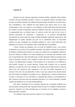 Capítulo 46
Durante las dos semanas siguientes, mientras Paddy exploraba todo Londres
en busca del que pretendía asesinar a Tyron y un pequeño ejército acechaba entre
los bien recortados arbustos de Amberwood procurando no llamar la atención mien-
tras custodiaban a Alec, Isabella fue más dichosa que nunca antes en su vida.
Atormentaba a Alec con respecto a sus modales, lo provocaba hasta hacerle perder
los estribos y luego lo reprendía, tanto por maldecir como por su dicción incorrecta.
Lo aguijoneaba por su desdén hacia el correcto vestir (las más de las veces él
prefería prescindir de corbatines y chaquetas), y, en general, desempeñaba
exactamente las tareas para las cuales él había afirmado emplearla. Según decía, ella
simplemente no podía entender por qué eso le molestaba tanto. La descarada
sonrisa con que acompañó sus recatadas palabras le costó, como represalia, una
palmada en el trasero. De inmediato ella lo reprendió por eso también.
A decir verdad, sin embargo, Alec era todo un caballero, pese a sus errores
ocasionales en la esfera de los modales formales. No repitió el intento de seducir ni
de halagar a Isabella para atraerla a su cama; en cambio era un compañero delicioso.
Lejos de enfriarse al hallar en él tanta indulgencia, la atracción que Isabella sentía
por él aumentaba día a día. Descubrió que su bien plantado truhán le gustaba tanto
como lo deseaba. Además, Alec cumplía su parte del trato, enviando a Isabella de
vuelta a sus habitaciones cuando, el día después de su encuentro en la biblioteca,
ella intentó retomar su tocado anterior. Estaba más cómoda con su peinado
habitual y sin pintura en la cara, aunque los vestidos que le había hecho la señorita
Stark eran, por supuesto, muy superiores a los que ella había requisado en el
Carrusel. Pero Alec fue inconmovible. Si iba a tener que soportar las mentecatadas
que ella insistía en infligirle en nombre de sus "obligaciones", entonces debía hacer
su parte y esforzarse en ser una belleza. Aseguraba que pronto se acostumbraría a
ello; entonces sería para ella una segunda naturaleza y se vería totalmente cómoda
siendo una beldad en vez de una tímida gallinita.
Una tarde, alrededor de tres semanas después de su llegada, Isabella tuvo
una idea para atormentarlo que superaba todas las que se le habían ocurrido hasta
entonces. Anunció con toda seriedad que, si él quería ser un caballero, entonces
debía aprender a montar.
-Yo conduzco muy bien, gracias -replicó él a su sugerencia.
 