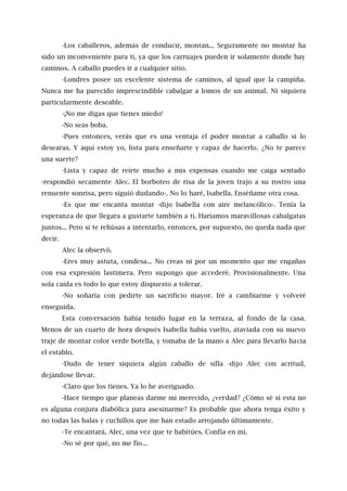 -Los caballeros, además de conducir, montan... Seguramente no montar ha
sido un inconveniente para ti, ya que los carruajes pueden ir solamente donde hay
caminos. A caballo puedes ir a cualquier sitio.
-Londres posee un excelente sistema de caminos, al igual que la campiña.
Nunca me ha parecido imprescindible cabalgar a lomos de un animal. Ni siquiera
particularmente deseable.
-¡No me digas que tienes miedo!
-No seas boba.
-Pues entonces, verás que es una ventaja el poder montar a caballo si lo
desearas. Y aquí estoy yo, lista para enseñarte y capaz de hacerlo. ¿No te parece
una suerte?
-Lista y capaz de reírte mucho a mis expensas cuando me caiga sentado
-respondió secamente Alec. El borboteo de risa de la joven trajo a su rostro una
renuente sonrisa, pero siguió dudando-. No lo haré, Isabella. Enséñame otra cosa.
-Es que me encanta montar -dijo Isabella con aire melancólico-. Tenía la
esperanza de que llegara a gustarte también a ti. Haríamos maravillosas cabalgatas
juntos... Pero si te rehúsas a intentarlo, entonces, por supuesto, no queda nada que
decir.
Alec la observó.
-Eres muy astuta, condesa... No creas ni por un momento que me engañas
con esa expresión lastimera. Pero supongo que accederé. Provisionalmente. Una
sola caída es todo lo que estoy dispuesto a tolerar.
-No soñaría con pedirte un sacrificio mayor. Iré a cambiarme y volveré
enseguida.
Esta conversación había tenido lugar en la terraza, al fondo de la casa.
Menos de un cuarto de hora después Isabella había vuelto, ataviada con su nuevo
traje de montar color verde botella, y tomaba de la mano a Alec para llevarlo hacia
el establo.
-Dudo de tener siquiera algún caballo de silla -dijo Alec con acritud,
dejándose llevar.
-Claro que los tienes. Ya lo he averiguado.
-Hace tiempo que planeas darme mi merecido, ¿verdad? ¿Cómo sé si esta no
es alguna conjura diabólica para asesinarme? Es probable que ahora tenga éxito y
no todas las balas y cuchillos que me han estado arrojando últimamente.
-Te encantará, Alec, una vez que te habitúes. Confía en mí.
-No sé por qué, no me fío...
 