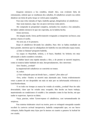 Llegaron entonces a los establos, donde Alec, con evidente falta de
entusiasmo, ordenó que se ensillaran dos caballos. El caballerizo aceptó esa orden
dándose un tirón de pelo; luego se volvió para cumplirla.
Tras una veloz mirada al Tigre, Isabella agregó, dirigiéndose al caballerizo:
-Que sean mansos, oiga. Soy un poco nerviosa como jinete.
-He comprado la propiedad completa, incluidos los criados y los animales.
De haber sabido entonces lo que me esperaba, no lo habría hecho.
-Estás nervioso.
-De ningún modo. Estoy perfectamente resignado a romperme un brazo, una
pierna o hasta el cuello.
-No será así, te lo prometo.
Llegó el caballerizo llevando los caballos. Para Alec se había ensillado un
bayo grande, mientras que la cabalgadura de Isabella era una delicada yegua ruana.
-¿Cómo se llaman?-preguntó Isabella.
-La yegua es Hepzibah, señora, y el bayo, Hanibal. Su Señoría era muy
aficionado a darles nombres extraños.
Al hablar lanzó una rápida mirada a Alec, y de pronto se mostró inquieto,
como si temiera haber hablado de más. Inesperadamente, Alec intervino:
-Eres Tinsley, ¿verdad?
La inquietud del caballerizo se convirtió en temor.
-Sí, señor.
-¿Y has trabajado para mí desde hace... cuánto? ¿Dos años ya?
-Tres, señor -Tinsley se mostró más alarmado aún. Temía evidentemente
estar a punto de ser despedido sin más ni más por su infortunada referencia a
Lord Rothersham.
-Y en todo ese tiempo yo nunca he venido al establo, ¿verdad? Pues he sido
descuidado, claro que he estado muy ocupado. Has hecho un buen trabajo,
manteniendo en condiciones el establo y los animales como lo has hecho, sin que
nadie te supervise. Aprecio tu labor.
-Vaya, gracias, señor Tyron-repuso el caballerizo, casi tartamudeando de
sorpresa.
Una sonrisa titubeante cruzó su rostro, pero se extinguió enseguida cuando
recobró la correcta actitud inexpresiva. Isabella comprendió que, en ese breve
coloquio, había llegado muy lejos por lo menos en cuanto a ganarse la lealtad de
ese criado.
 