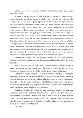 -¿Quiere que la ayude a montar, señorita? -ofreció Tinsley al ver que Alec no
intentaba hacerlo.
Al mirar a Tyron, Isabella le halló observando con oculto recelo al bayo
grande. Echando una rápida mirada a Tinsley, que esperaba su respuesta, ella
comprendió que sería muy perjudicial para Alec revelar su falta de experiencia con
los caballos frente al mozo de cuadra. Todos los criados, quienes como clase eran
notoriamente más presuntuosos que sus amos legítimos, consideraban
evidentemente a Tyron como un plebeyo con ínfulas y, en consecuencia, lo
despreciaban. Pero hasta los plebeyos podían montar a caballo. Si se llegaba a
divulgar entre ellos que Alec no lo sabía, el desdén de los criados se consolidaría y
aumentaría enormemente. En las clases superiores, los niños montaban casi antes
de caminar. La más fiel característica de un plebeyo era la torpeza entre los caballos.
La inexperiencia de Alec sobre una montura lo marcaba. Isabella aborrecía la idea de
que un sirviente o cualquier otra persona se mofara de Alec, aunque fuera muy
discretamente. Con una oleada súbita y feroz de instinto protector, resolvió hacer
que las lecciones de equitación fuesen totalmente privadas, lejos de miradas
inquisitivas. Además, se esmeraría por hacer de él un jinete distinguido.
-¿Tienes inconveniente en que hagamos caminar un poco a los caballos?
-preguntó a Alec con un lindo aire de disculpa, asumido para beneficio del mozo
de cuadra.
Alec la miró alzando las cejas, pero la misma presteza con que aceptó le
indicó a Isabella que él estaba muy dispuesto a postergar las lecciones.
Escondiendo una sonrisa, ella tiró de las riendas de su propia cabalgadura.
Hepzibah la siguió obediente, y Alec, llevando a Hanibal, la acompañó
enseguida. Ninguno de los dos animales era espantadizo ni mucho menos, e
Isabella sólo pudo presumir que habían sido adiestrados regular y cabalmente.
Sospechó que Tinsley había estado aprovechando la ausencia de Alec para montar
sus caballos. En cualquier otra propiedad, eso habría sido motivo de despido pero,
dadas las circunstancias, eso había sido para bien.
Cuando se alejaban del establo por una senda, dos hombres empezaron a
seguirlos a una discreta distancia. Al verlos, Alec se detuvo y les hizo señas. Los
dos hombres se acercaron. Ambos eran sujetos desaliñados, y a juzgar por sus
ropas, era obvio que no se habían criado en el campo. Isabella supuso de
inmediato que eran parte de la guardia que Paddy había puesto a custodiar a
Tyron, y sus palabras lo confirmaron.
-¿Sí, Tigre?
 