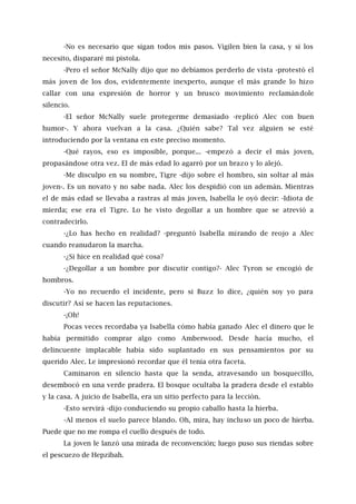 -No es necesario que sigan todos mis pasos. Vigilen bien la casa, y si los
necesito, dispararé mi pistola.
-Pero el señor McNally dijo que no debíamos perderlo de vista -protestó el
más joven de los dos, evidentemente inexperto, aunque el más grande lo hizo
callar con una expresión de horror y un brusco movimiento reclamándole
silencio.
-El señor McNally suele protegerme demasiado -replicó Alec con buen
humor-. Y ahora vuelvan a la casa. ¿Quién sabe? Tal vez alguien se esté
introduciendo por la ventana en este preciso momento.
-Qué rayos, eso es imposible, porque... -empezó a decir el más joven,
propasándose otra vez. El de más edad lo agarró por un brazo y lo alejó.
-Me disculpo en su nombre, Tigre -dijo sobre el hombro, sin soltar al más
joven-. Es un novato y no sabe nada. Alec los despidió con un ademán. Mientras
el de más edad se llevaba a rastras al más joven, Isabella le oyó decir: -Idiota de
mierda; ese era el Tigre. Lo he visto degollar a un hombre que se atrevió a
contradecirlo.
-¿Lo has hecho en realidad? -preguntó Isabella mirando de reojo a Alec
cuando reanudaron la marcha.
-¿Si hice en realidad qué cosa?
-¿Degollar a un hombre por discutir contigo?- Alec Tyron se encogió de
hombros.
-Yo no recuerdo el incidente, pero si Buzz lo dice, ¿quién soy yo para
discutir? Así se hacen las reputaciones.
-¡Oh!
Pocas veces recordaba ya Isabella cómo había ganado Alec el dinero que le
había permitido comprar algo como Amberwood. Desde hacía mucho, el
delincuente implacable había sido suplantado en sus pensamientos por su
querido Alec. Le impresionó recordar que él tenía otra faceta.
Caminaron en silencio hasta que la senda, atravesando un bosquecillo,
desembocó en una verde pradera. El bosque ocultaba la pradera desde el establo
y la casa. A juicio de Isabella, era un sitio perfecto para la lección.
-Esto servirá -dijo conduciendo su propio caballo hasta la hierba.
-Al menos el suelo parece blando. Oh, mira, hay incluso un poco de hierba.
Puede que no me rompa el cuello después de todo.
La joven le lanzó una mirada de reconvención; luego puso sus riendas sobre
el pescuezo de Hepzibah.
 