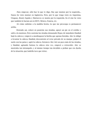 -Para empezar, sólo haz lo que te digo. Hay que montar por la izquierda...
Nunca he visto montar en Inglaterra. Pero, por lo que tengo visto en Argentina,
Uruguay, Brasil, España y Marruecos se monta por la izquierda. En el cine he visto
que también lo hacían así en EEUU, México, Francia, etc.
-Sé cómo subirme a la maldita bestia. Lo que me preocupa es permanecer
arriba.
Diciendo así, colocó en posición sus riendas, apoyó un pie en el estribo y
saltó a la montura. Pero sostenía las riendas demasiado flojas; de inmediato Hanibal
bajó la cabeza y empezó a mordisquear la hierba que apenas brotaba. Alec lo obligó
a levantar la cabeza. Hanibal, descontento al verse privado de su manjar, golpeó el
suelo con las patas y agitó la cabeza. Entonces Alec tiró un poco más de las riendas,
y Hanibal, agitando furioso la cabeza otra vez, empezó a retroceder. Alec se
mostraba tan intranquilo, y al mismo tiempo tan decidido a probar que era dueño
de la situación, que Isabella tuvo que reírse.
 