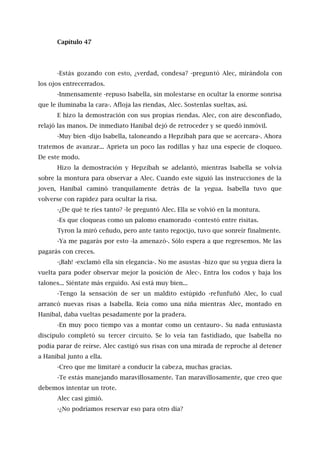 Capítulo 47
-Estás gozando con esto, ¿verdad, condesa? -preguntó Alec, mirándola con
los ojos entrecerrados.
-Inmensamente -repuso Isabella, sin molestarse en ocultar la enorme sonrisa
que le iluminaba la cara-. Afloja las riendas, Alec. Sostenlas sueltas, así.
E hizo la demostración con sus propias riendas. Alec, con aire desconfiado,
relajó las manos. De inmediato Hanibal dejó de retroceder y se quedó inmóvil.
-Muy bien -dijo Isabella, taloneando a Hepzibah para que se acercara-. Ahora
tratemos de avanzar... Aprieta un poco las rodillas y haz una especie de cloqueo.
De este modo.
Hizo la demostración y Hepzibah se adelantó, mientras Isabella se volvía
sobre la montura para observar a Alec. Cuando este siguió las instrucciones de la
joven, Hanibal caminó tranquilamente detrás de la yegua. Isabella tuvo que
volverse con rapidez para ocultar la risa.
-¿De qué te ríes tanto? -le preguntó Alec. Ella se volvió en la montura.
-Es que cloqueas como un palomo enamorado -contestó entre risitas.
Tyron la miró ceñudo, pero ante tanto regocijo, tuvo que sonreír finalmente.
-Ya me pagarás por esto -la amenazó-. Sólo espera a que regresemos. Me las
pagarás con creces.
-¡Bah! -exclamó ella sin elegancia-. No me asustas -hizo que su yegua diera la
vuelta para poder observar mejor la posición de Alec-. Entra los codos y baja los
talones... Siéntate más erguido. Así está muy bien...
-Tengo la sensación de ser un maldito estúpido -refunfuñó Alec, lo cual
arrancó nuevas risas a Isabella. Reía como una niña mientras Alec, montado en
Hanibal, daba vueltas pesadamente por la pradera.
-En muy poco tiempo vas a montar como un centauro-. Su nada entusiasta
discípulo completó su tercer circuito. Se lo veía tan fastidiado, que Isabella no
podía parar de reírse. Alec castigó sus risas con una mirada de reproche al detener
a Hanibal junto a ella.
-Creo que me limitaré a conducir la cabeza, muchas gracias.
-Te estás manejando maravillosamente. Tan maravillosamente, que creo que
debemos intentar un trote.
Alec casi gimió.
-¿No podríamos reservar eso para otro día?
 