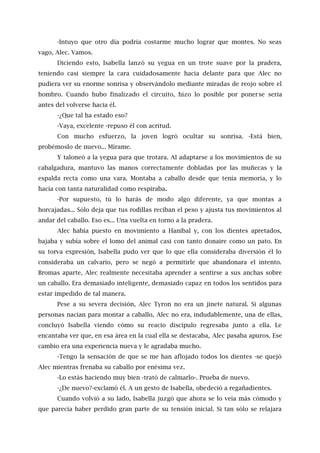 -Intuyo que otro día podría costarme mucho lograr que montes. No seas
vago, Alec. Vamos.
Diciendo esto, Isabella lanzó su yegua en un trote suave por la pradera,
teniendo casi siempre la cara cuidadosamente hacia delante para que Alec no
pudiera ver su enorme sonrisa y observándolo mediante miradas de reojo sobre el
hombro. Cuando hubo finalizado el circuito, hizo lo posible por ponerse seria
antes del volverse hacia él.
-¿Que tal ha estado eso?
-Vaya, excelente -repuso él con acritud.
Con mucho esfuerzo, la joven logró ocultar su sonrisa. -Está bien,
probémoslo de nuevo... Mírame.
Y taloneó a la yegua para que trotara. Al adaptarse a los movimientos de su
cabalgadura, mantuvo las manos correctamente dobladas por las muñecas y la
espalda recta como una vara. Montaba a caballo desde que tenía memoria, y lo
hacía con tanta naturalidad como respiraba.
-Por supuesto, tú lo harás de modo algo diferente, ya que montas a
horcajadas... Sólo deja que tus rodillas reciban el peso y ajusta tus movimientos al
andar del caballo. Eso es... Una vuelta en torno a la pradera.
Alec había puesto en movimiento a Hanibal y, con los dientes apretados,
bajaba y subía sobre el lomo del animal casi con tanto donaire como un pato. En
su torva expresión, Isabella pudo ver que lo que ella consideraba diversión él lo
consideraba un calvario, pero se negó a permitirle que abandonara el intento.
Bromas aparte, Alec realmente necesitaba aprender a sentirse a sus anchas sobre
un caballo. Era demasiado inteligente, demasiado capaz en todos los sentidos para
estar impedido de tal manera.
Pese a su severa decisión, Alec Tyron no era un jinete natural. Si algunas
personas nacían para montar a caballo, Alec no era, indudablemente, una de ellas,
concluyó Isabella viendo cómo su reacio discípulo regresaba junto a ella. Le
encantaba ver que, en esa área en la cual ella se destacaba, Alec pasaba apuros. Ese
cambio era una experiencia nueva y le agradaba mucho.
-Tengo la sensación de que se me han aflojado todos los dientes -se quejó
Alec mientras frenaba su caballo por enésima vez.
-Lo estás haciendo muy bien -trató de calmarlo-. Prueba de nuevo.
-¿De nuevo?-exclamó él. A un gesto de Isabella, obedeció a regañadientes.
Cuando volvió a su lado, Isabella juzgó que ahora se lo veía más cómodo y
que parecía haber perdido gran parte de su tensión inicial. Si tan sólo se relajara
 