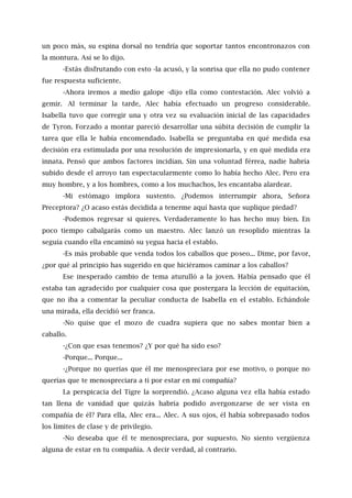 un poco más, su espina dorsal no tendría que soportar tantos encontronazos con
la montura. Así se lo dijo.
-Estás disfrutando con esto -la acusó, y la sonrisa que ella no pudo contener
fue respuesta suficiente.
-Ahora iremos a medio galope -dijo ella como contestación. Alec volvió a
gemir. Al terminar la tarde, Alec había efectuado un progreso considerable.
Isabella tuvo que corregir una y otra vez su evaluación inicial de las capacidades
de Tyron. Forzado a montar pareció desarrollar una súbita decisión de cumplir la
tarea que ella le había encomendado. Isabella se preguntaba en qué medida esa
decisión era estimulada por una resolución de impresionarla, y en qué medida era
innata. Pensó que ambos factores incidían. Sin una voluntad férrea, nadie habría
subido desde el arroyo tan espectacularmente como lo había hecho Alec. Pero era
muy hombre, y a los hombres, como a los muchachos, les encantaba alardear.
-Mi estómago implora sustento. ¿Podemos interrumpir ahora, Señora
Preceptora? ¿O acaso estás decidida a tenerme aquí hasta que suplique piedad?
-Podemos regresar si quieres. Verdaderamente lo has hecho muy bien. En
poco tiempo cabalgarás como un maestro. Alec lanzó un resoplido mientras la
seguía cuando ella encaminó su yegua hacia el establo.
-Es más probable que venda todos los caballos que poseo... Dime, por favor,
¿por qué al principio has sugerido en que hiciéramos caminar a los caballos?
Ese inesperado cambio de tema aturulló a la joven. Había pensado que él
estaba tan agradecido por cualquier cosa que postergara la lección de equitación,
que no iba a comentar la peculiar conducta de Isabella en el establo. Echándole
una mirada, ella decidió ser franca.
-No quise que el mozo de cuadra supiera que no sabes montar bien a
caballo.
-¿Con que esas tenemos? ¿Y por qué ha sido eso?
-Porque... Porque...
-¿Porque no querías que él me menospreciara por ese motivo, o porque no
querías que te menospreciara a ti por estar en mi compañía?
La perspicacia del Tigre la sorprendió. ¿Acaso alguna vez ella había estado
tan llena de vanidad que quizás habría podido avergonzarse de ser vista en
compañía de él? Para ella, Alec era... Alec. A sus ojos, él había sobrepasado todos
los límites de clase y de privilegio.
-No deseaba que él te menospreciara, por supuesto. No siento vergüenza
alguna de estar en tu compañía. A decir verdad, al contrario.
 