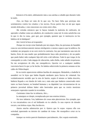 Entonces él la miró, súbitamente más a sus anchas a caballo que durante todo
la tarde.
-Oye, no finjo ser más de lo que soy. No hace falta que protejas mis
sentimientos contra los criados y los necios. Pocas partes hay en mí que sigan
siendo delicadas, y mis emociones no están entre ellas.
-Me extraña entonces que te hayas tomado la molestia de cultivarte, de
aprender a hablar como un caballero, de conducirte como tal. Si estás satisfecho con
lo que te dio tu cuna, ¿por qué, por ejemplo, quisiste que te instruyera en los
hábitos de la hidalguía?
Alec torció la boca al responder:
-Porque no escojo estar limitado por mi origen. Mira, las personas de humilde
cuna no son intrínsecamente menos inteligentes o menos capaces que la nobleza. En
realidad, me pregunto si no será cierto lo contrario. Soy por nacimiento una rata de
barrio, fruto de una madre que probablemente haya sido prostituta y de un padre
que pudo haber sido cualquier hijo del cielo o del infierno. Todo lo que tengo, lo he
conseguido yo solo. Cada migaja de educación, cada chelín, cada saludo respetuoso.
No me avergüenzo de ello, me enorgullezco. Querría ver a cualquier maldito
vuecencia hacer lo que yo he hecho. No habría sobrevivido la primera semana en las
calles de Whitechapel.
En su rostro aparecieron súbitas huellas de amargura. Mirándolo, a Isabella le
asombró ver lo lejos que había llegado mediante pura fuerza de voluntad. Era
verdaderamente notable que la rata de barrio, según él mismo se había descrito,
hubiera llegado a ser dueño de todo eso y más aún; que hubiera conservado entre
tanto su buen humor, su bondad humana y su dignidad. Las circunstancias de su
primera juventud debían haber sido horrendas para que su rostro mostrara
semejante expresión cuando la recordaba.
-Cuéntame cómo fue tu infancia, Alec...
La amargura se disipó, reemplazada por una sonrisa irónica.
-No tuve infancia. Ven, hablemos de cosas más placenteras. Por ejemplo, que
te ves encantadora con el sol brillando en tu cabello. Es una especie de dorado
oscuro, con hebras rojas. Muy hechicero.
-Siento mucha admiración por ti. Quiero que lo sepas -repuso ella con
seriedad, ignorando su intento de cambiar de tema-. Me enorgullece estar en tu
compañía.
Aunque su rostro pareció iluminarse parcialmente, Alec seguía sonriendo.
 