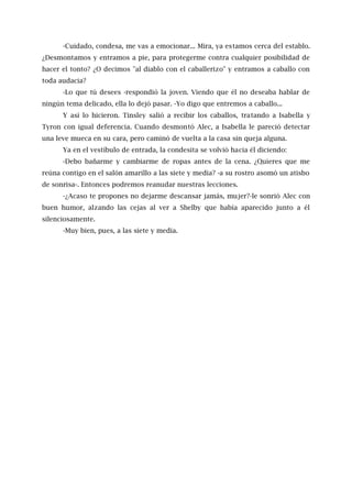 -Cuidado, condesa, me vas a emocionar... Mira, ya estamos cerca del establo.
¿Desmontamos y entramos a pie, para protegerme contra cualquier posibilidad de
hacer el tonto? ¿O decimos "al diablo con el caballerizo" y entramos a caballo con
toda audacia?
-Lo que tú desees -respondió la joven. Viendo que él no deseaba hablar de
ningún tema delicado, ella lo dejó pasar. -Yo digo que entremos a caballo...
Y así lo hicieron. Tinsley salió a recibir los caballos, tratando a Isabella y
Tyron con igual deferencia. Cuando desmontó Alec, a Isabella le pareció detectar
una leve mueca en su cara, pero caminó de vuelta a la casa sin queja alguna.
Ya en el vestíbulo de entrada, la condesita se volvió hacia él diciendo:
-Debo bañarme y cambiarme de ropas antes de la cena. ¿Quieres que me
reúna contigo en el salón amarillo a las siete y media? -a su rostro asomó un atisbo
de sonrisa-. Entonces podremos reanudar nuestras lecciones.
-¿Acaso te propones no dejarme descansar jamás, mujer?-le sonrió Alec con
buen humor, alzando las cejas al ver a Shelby que había aparecido junto a él
silenciosamente.
-Muy bien, pues, a las siete y media.
 