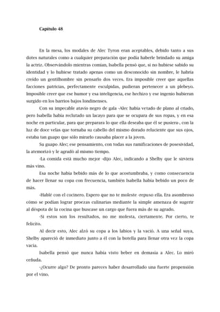 Capítulo 48
En la mesa, los modales de Alec Tyron eran aceptables, debido tanto a sus
dotes naturales como a cualquier preparación que podía haberle brindado su amiga
la actriz. Observándolo mientras comían, Isabella pensó que, si no hubiese sabido su
identidad y lo hubiese tratado apenas como un desconocido sin nombre, le habría
creído un gentilhombre sin pensarlo dos veces. Era imposible creer que aquellas
facciones patricias, perfectamente esculpidas, pudieran pertenecer a un plebeyo.
Imposible creer que ese humor y esa inteligencia, ese hechizo y ese ingenio hubieran
surgido en los barrios bajos londinenses.
Con su impecable atavío negro de gala -Alec había vetado de plano al criado,
pero Isabella había reclutado un lacayo para que se ocupara de sus ropas, y en esa
noche en particular, para que preparara lo que ella deseaba que él se pusiera-, con la
luz de doce velas que tornaba su cabello del mismo dorado reluciente que sus ojos,
estaba tan guapo que sólo mirarlo causaba placer a la joven.
Su guapo Alec; ese pensamiento, con todas sus ramificaciones de posesividad,
la atemorizó y le agradó al mismo tiempo.
-La comida está mucho mejor -dijo Alec, indicando a Shelby que le sirviera
más vino.
Esa noche había bebido más de lo que acostumbraba, y como consecuencia
de hacer llenar su copa con frecuencia, también Isabella había bebido un poco de
más.
-Hablé con el cocinero. Espero que no te moleste -repuso ella. Era asombroso
cómo se podían lograr proezas culinarias mediante la simple amenaza de sugerir
al déspota de la cocina que buscase un cargo que fuera más de su agrado.
-Si estos son los resultados, no me molesta, ciertamente. Por cierto, te
felicito.
Al decir esto, Alec alzó su copa a los labios y la vació. A una señal suya,
Shelby apareció de inmediato junto a él con la botella para llenar otra vez la copa
vacía.
Isabella pensó que nunca había visto beber en demasía a Alec. Lo miró
ceñuda.
-¿Ocurre algo? De pronto pareces haber desarrollado una fuerte propensión
por el vino.
 
