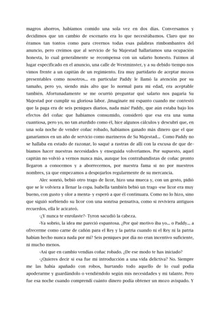 magros ahorros, habíamos comido una sola vez en dos días. Conversamos y
decidimos que un cambio de escenario era lo que necesitábamos. Claro que no
éramos tan tontos como para creernos todas esas palabras rimbombantes del
anuncio, pero creímos que al servicio de Su Majestad hallaríamos una ocupación
honesta, lo cual generalmente se recompensa con un salario honesto. Fuimos al
lugar especificado en el anuncio, una calle de Westminster, y a su debido tiempo nos
vimos frente a un capitán de un regimiento. Era muy partidario de aceptar mozos
presentables como nosotros... en particular Paddy le llamó la atención por su
tamaño, pero yo, siendo más alto que lo normal para mi edad, era aceptable
también. Afortunadamente se me ocurrió preguntar qué salario nos pagaría Su
Majestad por cumplir su gloriosa labor. ¡Imagínate mi espanto cuando me contestó
que la paga era de seis peniques diarios, nada más! Paddy, que aún estaba bajo los
efectos del coñac que habíamos consumido, consideró que esa era una suma
cuantiosa, pero yo, no tan aturdido como él, hice algunos cálculos y descubrí que, en
una sola noche de vender coñac robado, habíamos ganado más dinero que el que
ganaríamos en un año de servicio como marineros de Su Majestad... Como Paddy no
se hallaba en estado de razonar, lo saqué a rastras de allí con la excusa de que de-
bíamos hacer nuestras necesidades y enseguida volveríamos. Por supuesto, aquel
capitán no volvió a vernos nunca más, aunque los contrabandistas de coñac pronto
llegaron a conocemos y a aborrecernos, por nuestra fama si no por nuestros
nombres, ya que empezamos a despojarlos regularmente de su mercancía.
Alec sonrió, bebió otro trago de licor, hizo una mueca y, con un gesto, pidió
que se le volviera a llenar la copa. Isabella también bebió un trago -ese licor era muy
bueno, con gusto y olor a menta- y esperó a que él continuara. Como no lo hizo, sino
que siguió sorbiendo su licor con una sonrisa pensativa, como si reviviera antiguos
recuerdos, ella le acicateó.
-¿Y nunca te enrolaste?- Tyron sacudió la cabeza.
-Ya sobrio, la idea me pareció espantosa. ¿Por qué motivo iba yo... o Paddy... a
ofrecerme como carne de cañón para el Rey y la patria cuando ni el Rey ni la patria
habían hecho nunca nada por mí? Seis peniques por día no eran incentivo suficiente,
ni mucho menos.
-Así que en cambio vendías coñac robado. ¿De ese modo te has iniciado?
-¿Quieres decir si esa fue mi introducción a una vida delictiva? No. Siempre
me las había apañado con robos, hurtando todo aquello de lo cual podía
apoderarme y guardándolo o vendiéndolo según mis necesidades y mi talante. Pero
fue esa noche cuando comprendí cuánto dinero podía obtener un mozo avispado. Y
 