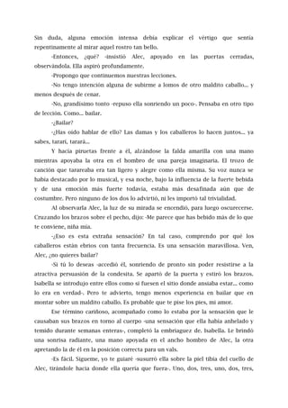 Sin duda, alguna emoción intensa debía explicar el vértigo que sentía
repentinamente al mirar aquel rostro tan bello.
-Entonces, ¿qué? -insistió Alec, apoyado en las puertas cerradas,
observándola. Ella aspiró profundamente.
-Propongo que continuemos nuestras lecciones.
-No tengo intención alguna de subirme a lomos de otro maldito caballo... y
menos después de cenar.
-No, grandísimo tonto -repuso ella sonriendo un poco-. Pensaba en otro tipo
de lección. Como... bailar.
-¿Bailar?
-¿Has oído hablar de ello? Las damas y los caballeros lo hacen juntos... ya
sabes, tararí, tarará...
Y hacía piruetas frente a él, alzándose la falda amarilla con una mano
mientras apoyaba la otra en el hombro de una pareja imaginaria. El trozo de
canción que tarareaba era tan ligero y alegre como ella misma. Su voz nunca se
había destacado por lo musical, y esa noche, bajo la influencia de la fuerte bebida
y de una emoción más fuerte todavía, estaba más desafinada aún que de
costumbre. Pero ninguno de los dos lo advirtió, ni les importó tal trivialidad.
Al observarla Alec, la luz de su mirada se encendió, para luego oscurecerse.
Cruzando los brazos sobre el pecho, dijo: -Me parece que has bebido más de lo que
te conviene, niña mía.
-¿Eso es esta extraña sensación? En tal caso, comprendo por qué los
caballeros están ebrios con tanta frecuencia. Es una sensación maravillosa. Ven,
Alec, ¿no quieres bailar?
-Si tú lo deseas -accedió él, sonriendo de pronto sin poder resistirse a la
atractiva persuasión de la condesita. Se apartó de la puerta y estiró los brazos.
lsabella se introdujo entre ellos como si fuesen el sitio donde ansiaba estar... como
lo era en verdad-. Pero te advierto, tengo menos experiencia en bailar que en
montar sobre un maldito caballo. Es probable que te pise los pies, mi amor.
Ese término cariñoso, acompañado como lo estaba por la sensación que le
causaban sus brazos en torno al cuerpo -una sensación que ella había anhelado y
temido durante semanas enteras-, completó la embriaguez de. Isabella. Le brindó
una sonrisa radiante, una mano apoyada en el ancho hombro de Alec, la otra
apretando la de él en la posición correcta para un vals.
-Es fácil. Sígueme, yo te guiaré -susurró ella sobre la piel tibia del cuello de
Alec, tirándole hacia donde ella quería que fuera-. Uno, dos, tres, uno, dos, tres,
 
