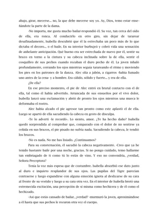 abajo, girar, mecerse... no, la que debe mecerse soy yo. Ay, Dios, temo estar ense-
ñándote la parte de la dama.
-No importa, me gusta mucho bailar-respondió él. Su voz, tan cerca del oído
de ella, era ronca. Al conducirlo en otro giro, sin dejar de tararear
desafinadamente, Isabella descubrió que él la estrechaba un poco más de lo que
dictaba el decoro... o el baile. En su interior burbujeó y cobró vida una sensación
de anhelante anticipación. Qué bueno era ser estrechada de nuevo por él, sentir su
brazo en torno a la cintura y su cabeza inclinada sobre la de ella, sentir el
cosquilleo de sus pechos cuando rozaban el duro pecho de él. La joven inhaló
profundamente, cerrando los ojos mientras seguía tarareando el ritmo y moviendo
los pies en los patrones de la danza. Alec olía a jabón, a cigarros -había fumado
uno antes de la cena- y a hombre. Era cálido, sólido y fuerte... y era de ella.
¿De ella?
En ese preciso momento, el pie de Alec entró en brutal contacto con el de
ella, tal como él había advertido. Arrancada de sus ensueños por el vivo dolor,
Isabella lanzó una exclamación y abrió de pronto los ojos mientras una mueca le
deformaba el rostro.
Alec había alzado el pie agresor tan pronto como este aplastó el de ella.
Luego se apartó de ella sacudiendo la cabeza en gesto de disculpa.
-Te lo advertí -le recordó-. Lo siento, amor. ¿Te ha hecho daño? Isabella
quedó sorprendida al comprobar que, comparado con el dolor de no sentirse ya
ceñida en sus brazos, el pie pisado no sufría nada. Sacudiendo la cabeza, le tendió
los brazos.
-No es nada. No me has lisiado. ¿Continuamos?
Para su consternación, él sacudió la cabeza negativamente. -Creo que ya he
tenido bastante baile por una noche, gracias. Si no pongo cuidado, temo hallarme
tan embriagado de ti como tú lo estás de vino. Y eso no convendría, ¿verdad,
Señora Preceptora?
Tenía la voz más espesa que de costumbre. Isabella absorbió ese dato junto
al duro e inquieto resplandor de sus ojos. Las pupilas del Tigre parecían
contraerse y luego expandirse con alguna emoción ignota al deslizarse de su cara
al frente de su vestido y luego a su cara otra vez. En el interior de Isabella brotó una
estremecida excitación, una percepción de sí misma como hechicera y de él como el
hechizado.
-Así que estás cansado de bailar, ¿verdad? -murmuró la joven, aproximándose
a él hasta que sus pechos le rozaron otra vez el cuerpo.
 