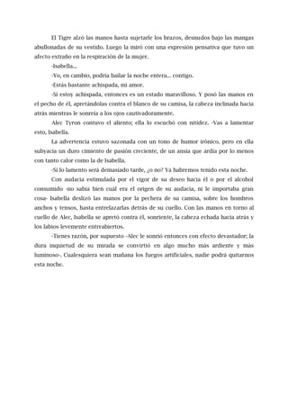 El Tigre alzó las manos hasta sujetarle los brazos, desnudos bajo las mangas
abullonadas de su vestido. Luego la miró con una expresión pensativa que tuvo un
afecto extraño en la respiración de la mujer.
-Isabella...
-Yo, en cambio, podría bailar la noche entera... contigo.
-Estás bastante achispada, mi amor.
-Si estoy achispada, entonces es un estado maravilloso. Y posó las manos en
el pecho de él, apretándolas contra el blanco de su camisa, la cabeza inclinada hacia
atrás mientras le sonreía a los ojos cautivadoramente.
Alec Tyron contuvo el aliento; ella lo escuchó con nitidez. -Vas a lamentar
esto, Isabella.
La advertencia estuvo sazonada con un tono de humor irónico, pero en ella
subyacía un duro cimiento de pasión creciente, de un ansia que ardía por lo menos
con tanto calor como la de Isabella.
-Si lo lamento será demasiado tarde, ¿o no? Ya habremos tenido esta noche.
Con audacia estimulada por el vigor de su deseo hacia él o por el alcohol
consumido -no sabía bien cuál era el origen de su audacia, ni le importaba gran
cosa- Isabella deslizó las manos por la pechera de su camisa, sobre los hombros
anchos y tensos, hasta entrelazarlas detrás de su cuello. Con las manos en torno al
cuello de Alec, Isabella se apretó contra él, sonriente, la cabeza echada hacia atrás y
los labios levemente entreabiertos.
-Tienes razón, por supuesto -Alec le sonrió entonces con efecto devastador; la
dura inquietud de su mirada se convirtió en algo mucho más ardiente y más
luminoso-. Cualesquiera sean mañana los fuegos artificiales, nadie podrá quitarnos
esta noche.
 