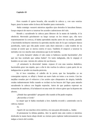 Capítulo 49
Pero cuando él quiso besarla, ella sacudió la cabeza y, con una sonrisa
fugaz, puso la mano sobre la boca del hombre para contenerlo.
-Baila conmigo -susurró mientras aquellos ojos dorados le lanzaban llamas.
Luego empezó de nuevo a tararear los acordes cadenciosos del vals.
Riendo y sacudiendo la cabeza para librarse de la mano de Isabella, él la
obedeció. Moviendo grácilmente su largo cuerpo en los ritmos que, ella tuvo
repentinamente la certeza, él había aprendido mucho antes de esa noche, girando
y haciéndola inclinarse mientras la apretaba mucho más de lo que cualquier danza
justificaba, tanto que ella pudo sentir cada duro músculo y cada tendón de su
cuerpo al sentir que se movía contra el suyo. También él empezó a tararear la
melodía con voz mucho más armoniosa que la de Isabella.
-¡Si serás farsante! ¡Bailas el vals como si hubieses nacido haciéndolo! ¿Por
qué me has ocultado que sabías bailar?- Un tanto indignada, ella le empujó el
hombro en un vano intento de zafarse de sus brazos.
-¿Y arruinarte la diversión? Jamás -repuso él con una sonrisa diabólica,
haciéndola girar tan rápido, que a ella le dio vueltas la cabeza y gran parte de su
indignación se perdió en risueña protesta.
En el loco remolino, el cabello de la joven, que las horquillas ya no
conseguían sujetar, se aflojó y formó un suave halo en torno a su rostro. Con las
mejillas rosadas por el esfuerzo y los azules ojos chispeantes de alegría, Isabella
estaba radiantemente bella cuando se reclinó en los brazos del Tigre para mirarlo
sacudiendo la cabeza con fingido reproche. Antes de que pudiera expresar su
sensación de maltrato, él la balanceó en una serie de veloces giros que la dejaron sin
aliento.
-¿Dónde has aprendido? -preguntó ella cuando al fin pudo respirar.
-¿Recuerdas a Cecily?
La mujer que le había enseñado a leer. Isabella recordó y asintiendo con la
cabeza, repuso:
-Sí.
-Aparte de sus muchos otros méritos, era una gran aficionada a... bailar.
Al pronunciar la última palabra, Alec la apretó más aún contra sí mientras
deslizaba la mano hacia abajo desde su cintura para explorar indecorosamente sus
nalgas a través del vestido.
 