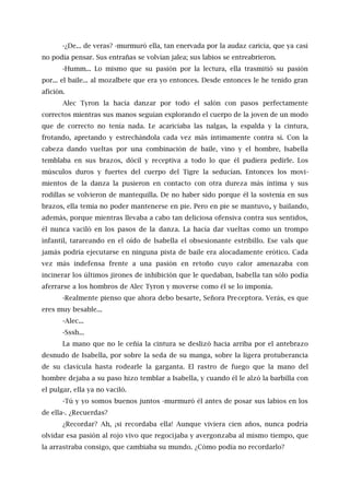 -¿De... de veras? -murmuró ella, tan enervada por la audaz caricia, que ya casi
no podía pensar. Sus entrañas se volvían jalea; sus labios se entreabrieron.
-Humm... Lo mismo que su pasión por la lectura, ella trasmitió su pasión
por... el baile... al mozalbete que era yo entonces. Desde entonces le he tenido gran
afición.
Alec Tyron la hacía danzar por todo el salón con pasos perfectamente
correctos mientras sus manos seguían explorando el cuerpo de la joven de un modo
que de correcto no tenía nada. Le acariciaba las nalgas, la espalda y la cintura,
frotando, apretando y estrechándola cada vez más íntimamente contra sí. Con la
cabeza dando vueltas por una combinación de baile, vino y el hombre, Isabella
temblaba en sus brazos, dócil y receptiva a todo lo que él pudiera pedirle. Los
músculos duros y fuertes del cuerpo del Tigre la seducían. Entonces los movi-
mientos de la danza la pusieron en contacto con otra dureza más íntima y sus
rodillas se volvieron de mantequilla. De no haber sido porque él la sostenía en sus
brazos, ella temía no poder mantenerse en pie. Pero en pie se mantuvo, y bailando,
además, porque mientras llevaba a cabo tan deliciosa ofensiva contra sus sentidos,
él nunca vaciló en los pasos de la danza. La hacía dar vueltas como un trompo
infantil, tarareando en el oído de lsabella el obsesionante estribillo. Ese vals que
jamás podría ejecutarse en ninguna pista de baile era alocadamente erótico. Cada
vez más indefensa frente a una pasión en retoño cuyo calor amenazaba con
incinerar los últimos jirones de inhibición que le quedaban, Isabella tan sólo podía
aferrarse a los hombros de Alec Tyron y moverse como él se lo imponía.
-Realmente pienso que ahora debo besarte, Señora Preceptora. Verás, es que
eres muy besable...
-Alec...
-Sssh...
La mano que no le ceñía la cintura se deslizó hacia arriba por el antebrazo
desnudo de Isabella, por sobre la seda de su manga, sobre la ligera protuberancia
de su clavícula hasta rodearle la garganta. El rastro de fuego que la mano del
hombre dejaba a su paso hizo temblar a Isabella, y cuando él le alzó la barbilla con
el pulgar, ella ya no vaciló.
-Tú y yo somos buenos juntos -murmuró él antes de posar sus labios en los
de ella-. ¿Recuerdas?
¿Recordar? Ah, ¡si recordaba ella! Aunque viviera cien años, nunca podría
olvidar esa pasión al rojo vivo que regocijaba y avergonzaba al mismo tiempo, que
la arrastraba consigo, que cambiaba su mundo. ¿Cómo podía no recordarlo?
 