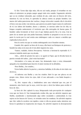 Si Alec Tyron dijo algo más, ella no oyó nada, porque el retumbar en sus
oídos al calentarse su propia sangre apagó todo otro sonido. Vagamente advirtió
que ya no estaban valseando, que estaban de pie, cada uno en brazos del otro,
mientras él, con su beso, le apretaba la cabeza contra su propio hombro. Los
muros del salón parecieron dar vueltas y luego retroceder cuando ella le devolvió
el beso con una avidez tan intensa, que parecía no poder lograr nunca lo suficiente
de él. Los labios del hombre, duros y calientes, se movían sobre los de ella; su
lengua ocupaba audazmente el territorio que ella entregaba de buena gana. El
hombre sabía levemente al licor con el que habían puesto fin a la cena. Con la
parte de su mente que aún podía funcionar, Isabella se preguntó si esa no era en
parte la razón por la cual sentía una embriaguez cada vez mayor a medida que
exploraba la boca de él.
Pero lo cierto era que se estaba embriagando con el hombre mismo.
Cuando Alec apartó su boca de la suya, ella lanzó un lloriqueo de protesta y
hundió las uñas en la nuca de él sin abrir siquiera los ojos.
-Vamos, cuidado, Señora Preceptora. Volverás a herirme-la reprendió él. Y
entonces Isabella sintió que era alzada.
-Alec... -abrió de pronto los ojos y se agarró al Tigre, que la llevaba hacia la
puerta cerrada del salón-. ¿Qué estás haciendo?
-Llevándote a la cama, mi amor. Soy demasiado viejo y estoy demasiado
apegado a la comodidad para hacerte el amor encima de la alfombra.
-Pero Shelby... los criados...
Tyron había abierto la puerta y, mientras hablaba, la llevaba al otro lado con
destreza.
-Al infierno con Shelby y con los criados. Haré lo que me plazca en mi
propia casa. Ahora cierra los ojos, dale el uso adecuado a esa linda boquita y
bésame.
-Sí, Alec -repuso ella, y rindiéndose ante una voluntad que era, por el
momento, más fuerte que la suya, cerró los ojos y elevó los labios para recibir el
beso de Alec.
La boca de Alec aplastó la suya, bloqueando toda percepción de cualquier
cosa que no fuera él. Tan transportada estaba ella, que no advirtió siquiera que
Shelby, asombrado y murmurando algo sobre escándalo y animosidad, la veía
sujeta en los brazos de Tyron y se retiraba entre las sombras. No advirtió siquiera
que Alec subía la escalera con rapidez, como si ella no pesara nada, mientras sus
besos le quitaban la respiración sin tregua. No advirtió siquiera la desesperación
 