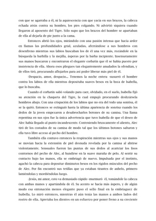 con que se agarraba a él, ni la aquiescencia con que yacía en sus brazos, la cabeza
echada atrás contra su hombro, los pies colgando. Ni advirtió siquiera cuando
llegaron al aposento del Tigre. Sólo supo que los brazos del hombre se apartaban
de ella al dejarla de pie junto a la cama.
Entonces abrió los ojos, mirándolo con una pasión intensa que hacía arder
en llamas las profundidades grial, azuladas, aferrándose a sus hombros con
desenfreno mientras sus labios buscaban los de él una vez más, rozándole en la
búsqueda la barbilla y la mejilla, ásperas por la barba incipiente. Insensatamente
sus manos buscaron y encontraron el elegante corbatín que él se había puesto por
insistencia de ella. Ahora esos pliegues tan elegantemente anudados la ofendían, y
de ellos tiró, procurando aflojarlos para así poder liberar más piel de él.
-Despacio, amor, despacio... Tenemos la noche entera -susurró el hombre
contra los labios de ella mientras depositaba suaves besos en la boca de Isabella,
que lo buscaba.
Cuando el corbatín salió volando para caer, olvidado, en el suelo, Isabella fijó
su atención en la chaqueta del Tigre, la cual empujó procurando deslizársela
hombros abajo. Con una crispación de los labios que no era del todo una sonrisa, él
se la quitó. Entonces se extinguió hasta la última apariencia de sonrisa cuando los
dedos de la joven empezaron a desabrocharlos botones de su camisa. Una llama
repentina en sus ojos fue la única advertencia que tuvo Isabella de que el deseo de
Alec había llegado al punto incandescente. Conteniendo bruscamente el aliento, Alec
tiró de los costados de su camisa de modo tal que los últimos botones saltaron y
ella tuvo libre acceso al pecho del hombre.
También ella contuvo entonces la respiración mientras sus ojos y sus manos
se movían hacia la extensión de piel desnuda revelada por la camisa al abrirse
violentamente. Sensuales fueron las puntas de sus dedos al acariciar los lisos
contornos del pecho de Alec, al hundirse en la suave maraña de pelo. Al sentir su
contacto bajo las manos, ella se embriagó de nuevo. Impulsada por el instinto,
agachó la cabeza para depositar diminutos besos en los rígidos músculos del pecho
de Alec. Por fin encontró sus tetillas que ya estaban tirantes de anhelo, primero
lamiéndolas y mordiéndolas luego.
-Jesús, mi amor, esto va demasiado rápido -murmuró él, tomándole la cabeza
con ambas manos y apartándola de él. Su acento se hacía más áspero, y de algún
modo esa entonación menos elegante puso el sello final en la embriaguez de
Isabella. Lo miró entonces, mientras él aún tenía las manos a ambos lados del
rostro de ella. Apretaba los dientes en un esfuerzo por poner freno a su creciente
 