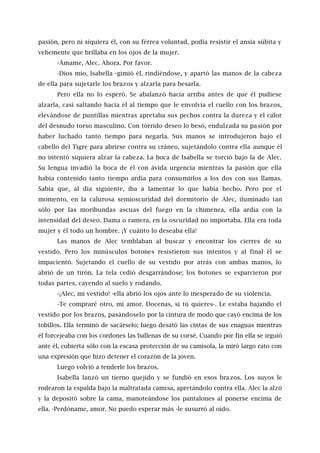 pasión, pero ni siquiera él, con su férrea voluntad, podía resistir el ansia súbita y
vehemente que brillaba en los ojos de la mujer.
-Ámame, Alec. Ahora. Por favor.
-Dios mío, Isabella -gimió él, rindiéndose, y apartó las manos de la cabeza
de ella para sujetarle los brazos y alzarla para besarla.
Pero ella no lo esperó. Se abalanzó hacia arriba antes de que él pudiese
alzarla, casi saltando hacia él al tiempo que le envolvía el cuello con los brazos,
elevándose de puntillas mientras apretaba sus pechos contra la dureza y el calor
del desnudo torso masculino. Con tórrido deseo lo besó, endulzada su pasión por
haber luchado tanto tiempo para negarla. Sus manos se introdujeron bajo el
cabello del Tigre para abrirse contra su cráneo, sujetándolo contra ella aunque él
no intentó siquiera alzar la cabeza. La boca de Isabella se torció bajo la de Alec.
Su lengua invadió la boca de él con ávida urgencia mientras la pasión que ella
había contenido tanto tiempo ardía para consumirlos a los dos con sus llamas.
Sabía que, al día siguiente, iba a lamentar lo que había hecho. Pero por el
momento, en la calurosa semioscuridad del dormitorio de Alec, iluminado tan
sólo por las moribundas ascuas del fuego en la chimenea, ella ardía con la
intensidad del deseo. Dama o ramera, en la oscuridad no importaba. Ella era toda
mujer y él todo un hombre. ¡Y cuánto lo deseaba ella!
Las manos de Alec temblaban al buscar y encontrar los cierres de su
vestido. Pero los minúsculos botones resistieron sus intentos y al final él se
impacientó. Sujetando el cuello de su vestido por atrás con ambas manos, lo
abrió de un tirón. La tela cedió desgarrándose; los botones se esparcieron por
todas partes, cayendo al suelo y rodando.
-¡Alec, mi vestido! -ella abrió los ojos ante lo inesperado de su violencia.
-Te compraré otro, mi amor. Docenas, si tú quieres-. Le estaba bajando el
vestido por los brazos, pasándoselo por la cintura de modo que cayó encima de los
tobillos. Ella terminó de sacárselo; luego desató las cintas de sus enaguas mientras
él forcejeaba con los cordones las ballenas de su corsé. Cuando por fin ella se irguió
ante él, cubierta sólo con la escasa protección de su camisola, la miró largo rato con
una expresión que hizo detener el corazón de la joven.
Luego volvió a tenderle los brazos.
Isabella lanzó un tierno quejido y se fundió en esos brazos. Los suyos le
rodearon la espalda bajo la maltratada camisa, apretándolo contra ella. Alec la alzó
y la depositó sobre la cama, manoteándose los pantalones al ponerse encima de
ella. -Perdóname, amor. No puedo esperar más -le susurró al oído.
 