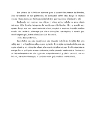 Las piernas de Isabella se abrieron para él cuando las piernas del hombre,
aún enfundadas en sus pantalones, se deslizaron entre ellas. Luego él empujó
contra ella un momento hasta encontrar el sitio que buscaba e introducirse allí.
Luchando por contener un caliente y dulce grito, Isabella se puso rígida
mientras él la llenaba. Intuyendo la batalla que ella libraba, Alec se quedó muy
quieto; luego, con una maldición mascullada, empezó a moverse, introduciéndose
en ella una y otra vez al tiempo que ella se entregaba, con un grito, al abismo que,
desde el principio, había amenazado con devorarla.
-Jesús Todopoderoso...
Pudo haber sido una maldición o una plegaria. Isabella no lo sabía. Tan sólo
sabía que él se hundió en ella, en ese instante de su más profunda dicha, con un
ansia salvaje y un grito más salvaje aún, manteniéndose dentro de ella mientras su
cuerpo fuerte y delgado se convulsionaba con largos estremecimientos. Finalmente
se derrumbó encima de ella. Agotado, se quedó inmóvil, y ella lo envolvió con sus
brazos, arrimando la mejilla al corazón de él, que aún latía con violencia.
 