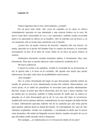 Capítulo 50
-Nunca logramos hacer esto correctamente, ¿verdad?
Era un poco más tarde. Alec yacía de espaldas en la cama, la cabeza
cómodamente apoyada en una almohada y una sonrisa irónica en la cara. De
nuevo tenía bien controladas la voz y sus emociones. Isabella estaba recostada
junto a él, apoyando la cabeza en su hombro. Alec la rodeaba con un brazo y, en
ese momento, ella se sentía muy satisfecha con el mundo.
-¿Acaso hay un modo correcto de hacerlo? -inquirió ella con interés. Su
mano, apoyada en el pecho del hombre bajo la camisa sin botones, le acariciaba
ociosamente la piel. Él la miró de reojo. Hubo en su boca un gesto irónico al
sonreír.
-Podríamos intentarlo estando desnudos ambos. Y lentamente. Muy, muy
lentamente. Para que yo pueda saborear cada centímetro cuadrado de ti.
-Me haces ruborizar.
Y ajustó la acción a las palabras. Viendo la veracidad de su declaración, él
rió, la apretó más y le besó en la coronilla. -Me agrada una mujer que puede
ruborizarse. Eso abre toda clase de posibilidades interesantes.
-¿Por ejemplo?
Alec se sentó. Desalojada del lugar en que descansaba, Isabella emitió un
sonido de protesta al verse abandonada encima del colchón. Observándose con
cierto pesar, él se subió los pantalones lo necesario para quedar mínimamente
decente. Luego, al sentir que ella lo observaba, alzó los ojos y buscó mirada. Con
un mohín por su ausencia, lsabella se había movido de modo que su cabeza se
apoyaba en el sitio desocupado por la de él. Los ojos del Tigre la recorrieron,
tendida allí con las piernas abiertas, somnolientos los ojos después de haber hecho
el amor. Súbitamente apocada, lsabella tiró de la camisola que aún tenía puesta
para quedar cubierta hasta la mitad del muslo. Al contemplarla, los ojos de Alec
cobraron resplandor. Viendo ese resplandor, y recordando lo dicho por él acerca
estar desnudos, ella sintió un lánguido escozor dentro, cuando esa parte de su ser
que ella había creído saciada volvía a despertar.
-Por ejemplo..., ¿te ruborizarías si yo te besara los dedos de los pies?
 