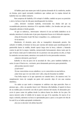 Al hablar pasó una mano por toda la pierna desnuda de la condesita, medio
en broma, pero igual enviando temblores que subían por la espina dorsal de
Isabella tras ese cálido contacto.
Para sorpresa de Isabella, él le atrapó el tobillo, cambió un poco su posición
y alzó a la boca el pie de ella para mordisquearle los dedos.
-¡Alec, detente! -exclamó Isabella, retorciendo los dedos del pie en
escandalizada protesta, mientras él le sujetaba tobillo y los besaba uno por uno,
chupando además el dedo grande.
-Sí que se ruboriza... Interesante -observó él con un brillo diabólico en la
mirada, mientras le alzaba más el pie para depositar besos en el delicado empeine.
-¡Deja de besarme el pie! Me hace cosquillas y es.. ¡embarazoso!
-Si tú insistes.
Obediente, él desistió, pero ella se tranquilizó demasiado pronto. Sin
soltarle el tobillo, él deslizó la boca por encima del mismo para mordisquearle la
pantorrilla hasta la rodilla, donde apoyó largo rato la boca, caliente y húmeda
contra la piel de la mujer. Isabella, enrojeciendo furiosamente ahora tanto por lo
que él hacía como por lo indecoroso de su postura con una pierna en alto, se bajó
la camisola con una mano, mientras con ayuda de la otra procuraba sentarse.
-¿Quieres detenerte, por favor?
Isabella se reía un poco de la necedad de Alec, pero también hablaba en
serio. Lo que él hacía era... excitante, pero demasiado perverso para permitirlo.
-¿Recuerdas nuestro trato?
-¿Cuál trato?
-Tú me convertirías en un caballero y yo te convertiría en una belleza.
-¿Qué tiene que ver con todo esto? ¡Alec, deja de besarme la rodilla!
-Una bella mujer es la que aparenta ser amada bien y de manera real. Yo
simplemente trato de cumplir mi parte del acuerdo -dijo él con una sonrisa
diabólica.
-Ya sabía yo que tarde o temprano te saldrías con algo parecido. Pues si
piensas que... ¡Alec, no puedes hacer eso!- Mientras ella hablaba, él apartó la boca
de su rodilla para recorrerle con ella la parte interior del muslo. El abrasador pro-
yecto le puso carne de gallina desde la cabeza hasta los dedos de los pies. De
nuevo intentó zafar el tobillo de la mano con que él la sujetaba. De nuevo él se
negó a soltarla, mientras su boca se aproximaba poco a poco a esa parte de ella de
la cual él ya se había apropiado totalmente.
-¡Eso no es decente! ¡No debes hacerlo!
 