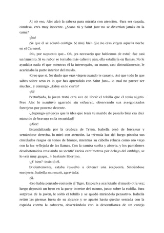 Al oír eso, Alec alzó la cabeza para mirarla con atención. -Para ser casada,
condesa, eres muy inocente. ¿Acaso tú y Saint Just no se divertían jamás en la
cama?
-¡No!
-Sé que él se acostó contigo. Sé muy bien que no eras virgen aquella noche
en el Carrusel.
-No, por supuesto que... Oh, ¿es necesario que hablemos de esto? -fue casi
un lamento. Si su rubor se tornaba más caliente aún, ella estallaría en llamas. No le
ayudaba nada el que mientras él la interrogaba, su mano, casi distraídamente, le
acariciaba la parte interior del muslo.
-Creo que sí. No dudo que eras virgen cuando te casaste. Así que todo lo que
sabes sobre sexo es lo que has aprendido con Saint Just... lo cual no parece ser
mucho... y conmigo. ¿Estoy en lo cierto?
-¡Sí!
Perturbada, la joven trató otra vez de librar el tobillo que él tenía sujeto.
Pero Alec lo mantuvo agarrado sin esfuerzo, observando sus avergonzados
forcejeos por ponerse decente.
-¿Supongo entonces que la idea que tenía tu marido de pasarlo bien era diez
minutos de bravura en la oscuridad?
-¡Alec!
Escandalizada por la crudeza de Tyron, Isabella cesó de forcejear y
sentándose derecha, lo miró con atención. La trémula luz del fuego pintaba sus
cincelados rasgos en tonos de bronce, mientras su cabello relucía como oro viejo
con la luz reflejada de las llamas. Con la camisa suelta y abierta, y los pantalones
desabotonados revelando su vientre varios centímetros por debajo del ombligo, se
lo veía muy guapo... y bastante libertino.
-¿Y bien? -insistió él.
Evidentemente, estaba resuelto a obtener una respuesta. Sintiéndose
enrojecer, Isabella murmuró, agraviada:
-Sí.
-Eso había pensado-contestó el Tigre. Empezó a acariciarle el muslo otra vez;
luego depositó un beso en la parte interior del mismo, justo sobre la rodilla. Para
sorpresa de la joven, le soltó el tobillo y se quedó mirándola pensativo. Isabella
retiró las piernas fuera de su alcance y se apartó hasta quedar sentada con la
espalda contra la cabecera, observándolo con la desconfianza de un conejo
 