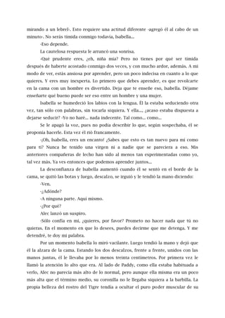 mirando a un lebrel-. Esto requiere una actitud diferente -agregó él al cabo de un
minuto-. No serás tímida conmigo todavía, Isabella...
-Eso depende.
La cautelosa respuesta le arrancó una sonrisa.
-Qué prudente eres, ¿eh, niña mía? Pero no tienes por qué ser tímida
después de haberte acostado conmigo dos veces, y con mucho ardor, además. A mi
modo de ver, estás ansiosa por aprender, pero un poco indecisa en cuanto a lo que
quieres. Y eres muy inexperta. Lo primero que debes aprender, es que revolcarte
en la cama con un hombre es divertido. Deja que te enseñe eso, Isabella. Déjame
enseñarte qué bueno puede ser eso entre un hombre y una mujer.
Isabella se humedeció los labios con la lengua. Él la estaba seduciendo otra
vez, tan sólo con palabras, sin tocarla siquiera. Y ella..., ¿acaso estaba dispuesta a
dejarse seducir? -Yo no haré... nada indecente. Tal como... como...
Se le apagó la voz, pues no podía describir lo que, según sospechaba, él se
proponía hacerle. Esta vez él rió francamente.
-¡Oh, Isabella, eres un encanto! ¿Sabes que esto es tan nuevo para mí como
para ti? Nunca he tenido una virgen ni a nadie que se pareciera a eso. Mis
anteriores compañeras de lecho han sido al menos tan experimentadas como yo,
tal vez más. Ya ves entonces que podemos aprender juntos...
La desconfianza de Isabella aumentó cuando él se sentó en el borde de la
cama, se quitó las botas y luego, descalzo, se irguió y le tendió la mano diciendo:
-Ven.
-¿Adónde?
-A ninguna parte. Aquí mismo.
-¿Por qué?
Alec lanzó un suspiro.
-Sólo confía en mí, ¿quieres, por favor? Prometo no hacer nada que tú no
quieras. En el momento en que lo desees, puedes decirme que me detenga. Y me
detendré, te doy mi palabra.
Por un momento Isabella lo miró vacilante. Luego tendió la mano y dejó que
él la alzara de la cama. Estando los dos descalzos, frente a frente, unidos con las
manos juntas, él le llevaba por lo menos treinta centímetros. Por primera vez le
llamó la atención lo alto que era. Al lado de Paddy, como ella estaba habituada a
verlo, Alec no parecía más alto de lo normal, pero aunque ella misma era un poco
más alta que el término medio, su coronilla no le llegaba siquiera a la barbilla. La
propia belleza del rostro del Tigre tendía a ocultar el puro poder muscular de su
 