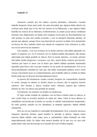 Capítulo 51
Amanecía cuando por fin ambos cayeron dormidos, exhaustos. Cuando
Isabella despertó, horas más tarde, fue para descubrir que alguien había abierto las
cortinas para dejar que la luz del sol entrara en la habitación, y que alguien había
barrido las cenizas de la chimenea. Evidentemente, la criada cuyas tareas cotidianas
incluían esas obligaciones no había visto ninguna razón para no desempeñarlas tan
sólo porque su amo aún estaba acostado, y con su huésped femenina además. Al
pensar que alguien, aunque fuese una doncella de servicio, la había visto durmiendo
en brazos de Alec, Isabella sintió una oleada de vergüenza. Pero entonces, se dijo,
esa era la suerte de las amantes.
Una amante... Con sus acciones de la noche anterior, ella había adoptado ese
papel. La primera vez, en el Carrusel, tal vez habría podido disculparse ella misma
aduciendo que había perdido la cabeza. Pero la noche anterior... la noche anterior
ella había estado dispuesta a acostarse con Alec, mejor dicho, ansiosa por hacerlo.
Ansiosa por hacer el amor con él hasta que ambos habían quedado demasiado
agotados para hacer otra cosa que sumirse en un sueño de atontamiento. Tal vez la
desacostumbrada cantidad de vino que ella había consumido pudiera servir como
excusa conveniente para su comportamiento, pero Isabella sabía la verdad; no había
hecho nada que no deseara desesperadamente hacer.
La puerta del dormitorio estaba cerrada. Después de comprobarlo, Isabella
se sentó. Aunque la sábana se deslizó hasta su cintura, ella ni siquiera intentó
cubrirse. Alec dormía y, ahora, estaban solos. Además, supuso que cubrirse
delante de Alec era ahora una pérdida de tiempo.
Ciertamente, las amantes no podían ser pudorosas.
El Tigre estaba tendido de espaldas, con un brazo echado sobre la cabeza, el
otro oculto bajo el revuelto montón de ropas de cama. Tenía la boca abierta, la
mandíbula oscurecida por la barba ya crecida, el cabello violentamente desgreñado.
En toda justicia, mirarlo en ese abandono, la mañana siguiente, habría debido
repugnarla.
Pero no era así. Isabella lo contempló detenidamente. Pese a mostrar tan poca
elegancia mientras dormía, aquel hombre le quitaba el aliento. Alguna mano
maestra había tallado cada rasgo suyo y, juntándolos, había formado un todo
impecablemente bello. De haber sido menos hombre de lo que era, su cara sólo
podía haber sido una desventaja en el mundo del cual él había surgido.
 