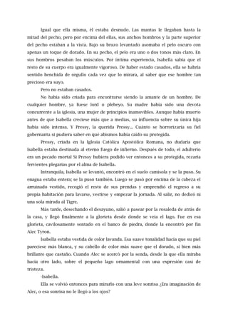 Igual que ella misma, él estaba desnudo. Las mantas le llegaban hasta la
mitad del pecho, pero por encima del ellas, sus anchos hombros y la parte superior
del pecho estaban a la vista. Bajo su brazo levantado asomaba el pelo oscuro con
apenas un toque de dorado. En su pecho, el pelo era uno o dos tonos más claro. En
sus hombros pesaban los músculos. Por íntima experiencia, Isabella sabía que el
resto de su cuerpo era igualmente vigoroso. De haber estado casados, ella se habría
sentido henchida de orgullo cada vez que lo mirara, al saber que ese hombre tan
precioso era suyo.
Pero no estaban casados.
No había sido criada para encontrarse siendo la amante de un hombre. De
cualquier hombre, ya fuese lord o plebeyo. Su madre había sido una devota
concurrente a la iglesia, una mujer de principios inamovibles. Aunque había muerto
antes de que Isabella creciese más que a medias, su influencia sobre su única hija
había sido intensa. Y Pressy, la querida Pressy... Cuánto se horrorizaría su fiel
gobernanta si pudiera saber en qué abismos había caído su protegida.
Pressy, criada en la Iglesia Católica Apostólica Romana, no dudaría que
Isabella estaba destinada al eterno fuego de infierno. Después de todo, el adulterio
era un pecado mortal Si Pressy hubiera podido ver entonces a su protegida, rezaría
fervientes plegarias por el alma de Isabella.
Intranquila, Isabella se levantó, encontró en el suelo camisola y se la puso. Su
enagua estaba entera; se la puso también. Luego se pasó por encima de la cabeza el
arruinado vestido, recogió el resto de sus prendas y emprendió el regreso a su
propia habitación para lavarse, vestirse y empezar la jornada. Al salir, no dedicó ni
una sola mirada al Tigre.
Más tarde, desechando el desayuno, salió a pasear por la rosaleda de atrás de
la casa, y llegó finalmente a la glorieta desde donde se veía el lago. Fue en esa
glorieta, cavilosamente sentado en el banco de piedra, donde la encontró por fin
Alec Tyron.
Isabella estaba vestida de color lavanda. Esa suave tonalidad hacía que su piel
pareciese más blanca, y su cabello de color más suave que el dorado, si bien más
brillante que castaño. Cuando Alec se acercó por la senda, desde la que ella miraba
hacia otro lado, sobre el pequeño lago ornamental con una expresión casi de
tristeza.
-Isabella.
Ella se volvió entonces para mirarlo con una leve sonrisa ¿Era imaginación de
Alec, o esa sonrisa no le llegó a los ojos?
 