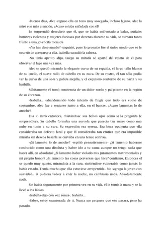 -Buenos días, Alec -repuso ella en tono muy sosegado, incluso lejano. Alec la
miró con más atención. ¿Acaso estaba enfadada con él?
Le sorprendió descubrir que él, que se había enfrentado a balas, puñales
hombres violentos y mujeres furiosas por decenas durante su vida, se turbara tanto
frente a una jovencita menuda
-¿Ya has desayunado? -inquirió, pues lo prosaico fue el único modo que se le
ocurrió de acercarse a ella. Isabella sacudió la cabeza.
-No tenía apetito -dijo. Luego su mirada se apartó del rostro de él para
observar el lago una vez más.
Alec se quedó mirando la elegante curva de su espalda, el largo tallo blanco
de su cuello, el suave rollo de cabello en su nuca. De su rostro, él tan sólo podía
ver la curva de una sola y pálida mejilla, y el exquisito contorno de su nariz y su
barbilla.
Súbitamente él tomó conciencia de un dolor sordo y palpitante en la región
de su corazón.
-Isabella... -abandonando todo intento de fingir que todo era como de
costumbre, Alec fue a sentarse junto a ella, en el banco-. ¿Acaso lamentas lo de
anoche?
Ella lo miró entonces, dilatándose sus bellos ojos como si la pregunta le
sorprendiera. Su cabello formaba una aureola que parecía tan suave como una
nube en tomo a su cara. Su expresión era serena. Esa boca opulenta que ella
consideraba un defecto fatal y que él consideraba tan erótica que era imposible
mirarla sin deseos besarla se curvaba en una tenue sonrisa.
-¿Si lamento lo de anoche? -repitió pensativamente- ¿Si lamento haberme
conducido como una disoluta y haber ido a tu cama aunque no tengo nada que
hacer allí, en absoluto? ¿Si lamento haber violado mis juramentos matrimoniales y
mi propio honor? ¿Si lamento las cosas perversas que hice?-continuó. Entonces él
se quedó muy quieto, mirándola a la cara, sintiéndose vulnerable como jamás lo
había estado. Temía mucho que ella estuviese arrepentida-. No -agregó la joven con
suavidad-. Si pudiera volver a vivir la noche, no cambiaría nada. Absolutamente
nada.
Sin habla seguramente por primera vez en su vida, él le tomó la mano y se la
llevó a los labios.
-Isabella-dijo con voz ronca-. Isabella...
-Sabes, estoy enamorada de ti. Nunca me propuse que eso pasara, pero ha
pasado.
 