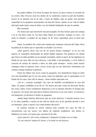 Sin poder hablar, él le besó la mano de nuevo, la puso contra el costado de
su rostro. Muy frescos eran los dedos de la condesita contra la piel del hombre.
Cruzó él su mirada con la de ella, y trató de hablar, mas no pudo. Una picante
sequedad en la garganta amenazaba con hacerlo llorar. Jamás en su vida lo había
afectado nada tanto como la dulce voz de Isabella hablando de que lo amaba.
Ella continuó.
-No tienes por qué mostrarte tan preocupado. No hay futuro para mí contigo
y lo sé tan bien como tú. No hace falta finjas lo contrario. Aunque es raro... No
sería tu amante a cambio de un hogar, ni de tener seguridad, pero lo haré por
amor.
Amor. La palabra fue como una espada que traspasó corazón del Tigre. Besó
la palma de la mano que se apoyaba su mejilla y la retuvo.
-¿Qué quieres decir con eso de no tienes futuro conmigo? -si su voz fue
áspera, se consideró afortunado de poder hablar siquiera. Por primera vez desde
que fuera un niño perdido en un mundo aterrador, sintió el picor de las lágrimas en
fondo de sus ojos. Ella era tan valerosa, y tan bella, y tan intrépida, y a él le dolía el
corazón de ansias de tenerla a salvo su lado para siempre-. Tienes tanto futuro
conmigo como lo quieras tener. ¿Crees acaso que no me interesas? Demonios, me
casaría contigo mañana si pudiera.
Tenía los labios tan secos como la garganta. Los humedeció; luego la miró
con una humildad que le era tan ajena como las lágrimas que le quemaban en el
fondo de los ojos. Que ella lo amara... Nunca había esperado eso.
-¿Tú te... casarías conmigo? -los ojos de Isabella escudriñaron la cara del
Tigre. Su mano temblaba en la de él-. No tienes por qué tratar de hacerme fáciles
las cosas, sabes. Estoy totalmente dispuesta a ser tu amante durante el tiempo que
tu quieras. No tienes por qué hacer bonitos discursos si no son reales- él entonces,
torcidamente, al aliviarse el dolor su garganta.
-Jamás hago bonitos discursos que no sean sinceros. Y mucho menos, no a
ti. Te amo, Isabella, y nunca en mi vida he dicho eso, ni he querido decirlo a otro
ser humano. ¿Qué te parece eso como bonito discurso?
La sonrisa torcida se torció todavía más cuando los ojos de ella se
encontraron con los suyos. Los labios de Isabella temblaron. Sus dedos se
doblaron en torno a la mano que sostenía la de ella.
-¿Eres sincero? ¿De veras, realmente? -preguntó la mujer en voz baja.
-Sí, soy sincero -repuso él, hosco, y la tomó en sus brazos.
 