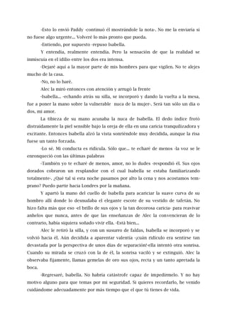 -Esto lo envió Paddy -continuó él mostrándole la nota-. No me la enviaría si
no fuese algo urgente... Volveré lo más pronto que pueda.
-Entiendo, por supuesto -repuso Isabella.
Y entendía, realmente entendía. Pero la sensación de que la realidad se
inmiscuía en el idilio entre los dos era intensa.
-Dejaré aquí a la mayor parte de mis hombres para que vigilen. No te alejes
mucho de la casa.
-No, no lo haré.
Alec la miró entonces con atención y arrugó la frente
-Isabella... -echando atrás su silla, se incorporó y dando la vuelta a la mesa,
fue a poner la mano sobre la vulnerable nuca de la mujer-. Será tan sólo un día o
dos, mi amor.
La tibieza de su mano acunaba la nuca de Isabella. El dedo índice frotó
distraídamente la piel sensible bajo la oreja de ella en una caricia tranquilizadora y
excitante. Entonces Isabella alzó la vista sonriéndole muy decidida, aunque la risa
fuese un tanto forzada.
-Lo sé. Mi conducta es ridícula. Sólo que... te echaré de menos -la voz se le
enronqueció con las últimas palabras
-También yo te echaré de menos, amor, no lo dudes -respondió él. Sus ojos
dorados cobraron un resplandor con el cual Isabella se estaba familiarizando
totalmente-. ¿Qué tal si esta noche pasamos por alto la cena y nos acostamos tem-
prano? Puedo partir hacia Londres por la mañana.
Y apartó la mano del cuello de Isabella para acariciar la suave curva de su
hombro allí donde lo desnudaba el elegante escote de su vestido de tafetán. No
hizo falta más que eso -el brillo de sus ojos y la tan decorosa caricia- para reavivar
anhelos que nunca, antes de que las enseñanzas de Alec la convencieran de lo
contrario, había siquiera soñado vivir ella. -Está bien...
Alec le retiró la silla, y con un susurro de faldas, Isabella se incorporó y se
volvió hacia él. Aún decidida a aparentar valentía -¡cuán ridículo era sentirse tan
devastada por la perspectiva de unos días de separación!-ella intentó otra sonrisa.
Cuando su mirada se cruzó con la de él, la sonrisa vaciló y se extinguió. Alec la
observaba fijamente, llamas gemelas de oro sus ojos, recta y un tanto apretada la
boca.
-Regresaré, Isabella. No habría catástrofe capaz de impedírmelo. Y no hay
motivo alguno para que temas por mi seguridad. Si quieres recordarlo, he venido
cuidándome adecuadamente por más tiempo que el que tú tienes de vida.
 